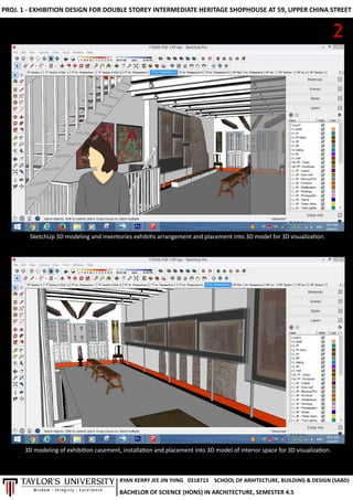 PROJ.1-EXHIBITIONDESIGNFORDOUBLESTOREYINTERMEDIATEHERITAGESHOPHOUSEAT59,UPPERCHINASTREET
SketchUp3Dmodelingandinventoriesexhibisarrangementandplacementinto3Dmodelfor3Dvisualizaon.
2
3Dmodelingofexhibioncasement,installaonandplacementinto3Dmodelofinteriorspacefor3Dvisualizaon.
RYANKERRYJEEJINYIING
BACHELOROFSCIENCE(HONS)INARCHITECTURE,SEMESTER4.5
0318715 SCHOOLOFARHITECTURE,BUILDING&DESIGN(SABD)
 
