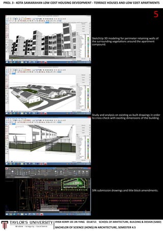 PROJ.3-KOTASAMARAHANLOWCOSTHOUSINGDEVEOPMENT-TERRACEHOUSESANDLOWCOSTAPARTMENTS
SketchUp3Dmodelingforperimeterretainingwallsof
thesurroundingvegetaonsaroundtheapartment
compound.
Studyandanalysisonexisngas-builtdrawingsinorder
tocross-checkwithexsingdimensionsofthebuilding.
SPAsubmissiondrawingsand tleblockamendments.
5
RYANKERRYJEEJINYIING
BACHELOROFSCIENCE(HONS)INARCHITECTURE,SEMESTER4.5
0318715 SCHOOLOFARHITECTURE,BUILDING&DESIGN(SABD)
 
