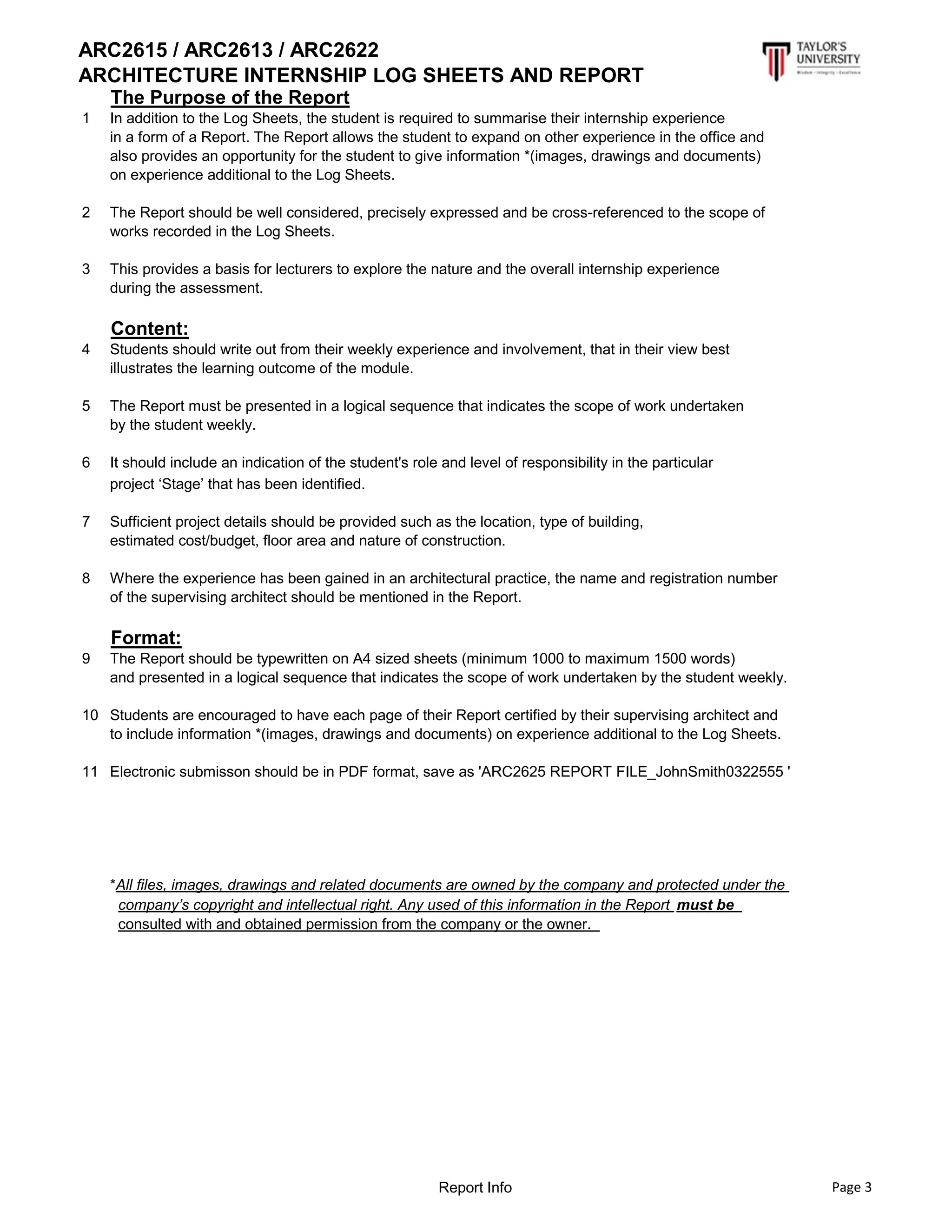 ARC2615 / ARC2613 / ARC2622
ARCHITECTURE INTERNSHIP LOG SHEETS AND REPORT
The Purpose of the Report
1 In addition to the Log Sheets, the student is required to summarise their internship experience
in a form of a Report. The Report allows the student to expand on other experience in the office and
also provides an opportunity for the student to give information *(images, drawings and documents)
on experience additional to the Log Sheets.
2 The Report should be well considered, precisely expressed and be cross-referenced to the scope of
works recorded in the Log Sheets.
3 This provides a basis for lecturers to explore the nature and the overall internship experience
during the assessment.
Content:
4 Students should write out from their weekly experience and involvement, that in their view best
illustrates the learning outcome of the module.
5 The Report must be presented in a logical sequence that indicates the scope of work undertaken
by the student weekly.
6 It should include an indication of the student's role and level of responsibility in the particular
project ‘Stage’ that has been identified.
7 Sufficient project details should be provided such as the location, type of building,
estimated cost/budget, floor area and nature of construction.
8 Where the experience has been gained in an architectural practice, the name and registration number
of the supervising architect should be mentioned in the Report.
Format:
9 The Report should be typewritten on A4 sized sheets (minimum 1000 to maximum 1500 words)
and presented in a logical sequence that indicates the scope of work undertaken by the student weekly.
10 Students are encouraged to have each page of their Report certified by their supervising architect and
to include information *(images, drawings and documents) on experience additional to the Log Sheets.
11 Electronic submisson should be in PDF format, save as 'ARC2625 REPORT FILE_JohnSmith0322555 '
*All files, images, drawings and related documents are owned by the company and protected under the
company’s copyright and intellectual right. Any used of this information in the Report must be
consulted with and obtained permission from the company or the owner.
Report Info Page 3
 