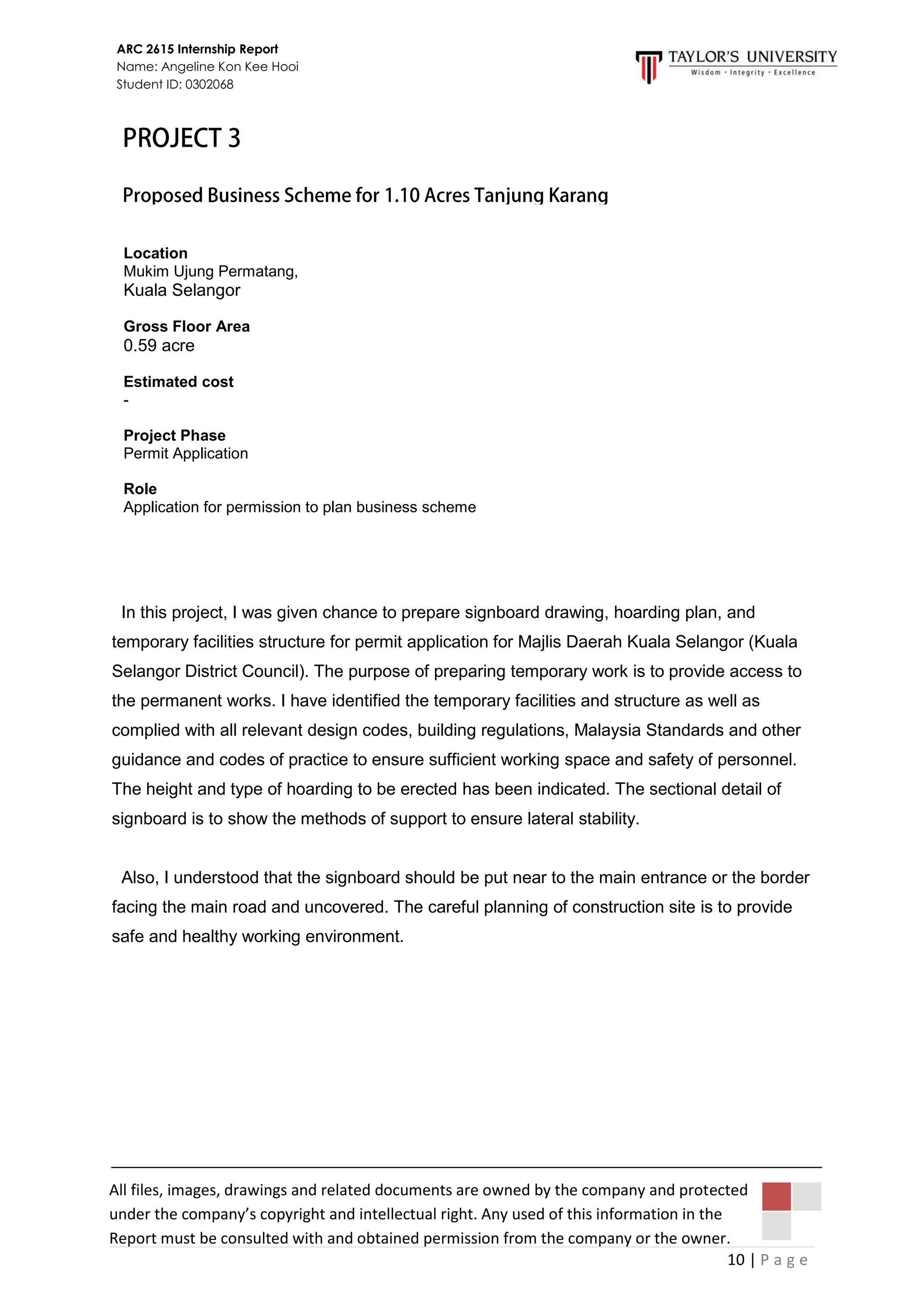 10 | P a g e
ARC 2615 Internship Report
Name: Angeline Kon Kee Hooi
Student ID: 0302068
All files, images, drawings and related documents are owned by the company and protected
under the company’s copyright and intellectual right. Any used of this information in the
Report must be consulted with and obtained permission from the company or the owner.
In this project, I was given chance to prepare signboard drawing, hoarding plan, and
temporary facilities structure for permit application for Majlis Daerah Kuala Selangor (Kuala
Selangor District Council). The purpose of preparing temporary work is to provide access to
the permanent works. I have identified the temporary facilities and structure as well as
complied with all relevant design codes, building regulations, Malaysia Standards and other
guidance and codes of practice to ensure sufficient working space and safety of personnel.
The height and type of hoarding to be erected has been indicated. The sectional detail of
signboard is to show the methods of support to ensure lateral stability.
Also, I understood that the signboard should be put near to the main entrance or the border
facing the main road and uncovered. The careful planning of construction site is to provide
safe and healthy working environment.
Location
Mukim Ujung Permatang,
Kuala Selangor
Gross Floor Area
0.59 acre
Estimated cost
-
Project Phase
Permit Application
Role
Application for permission to plan business scheme
 
