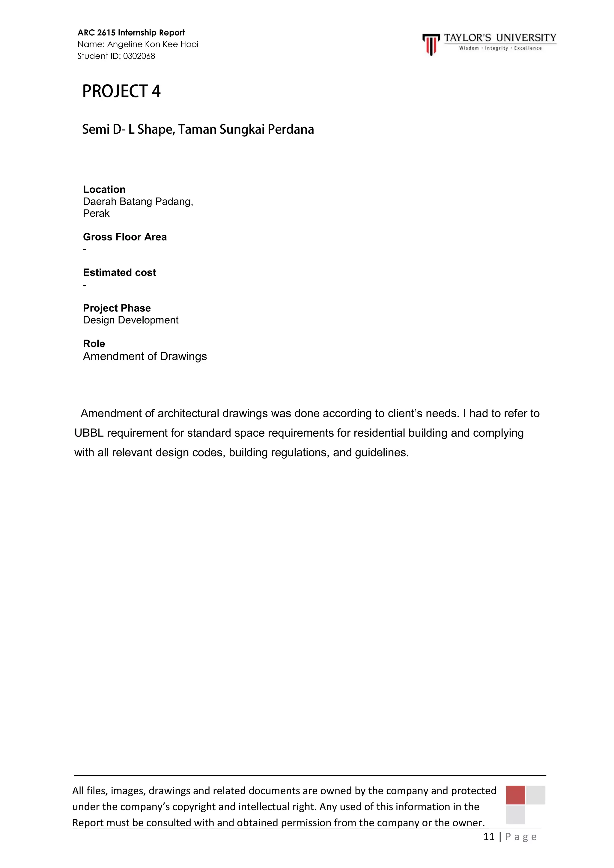 11 | P a g e
ARC 2615 Internship Report
Name: Angeline Kon Kee Hooi
Student ID: 0302068
All files, images, drawings and related documents are owned by the company and protected
under the company’s copyright and intellectual right. Any used of this information in the
Report must be consulted with and obtained permission from the company or the owner.
Amendment of architectural drawings was done according to client’s needs. I had to refer to
UBBL requirement for standard space requirements for residential building and complying
with all relevant design codes, building regulations, and guidelines.
Location
Daerah Batang Padang,
Perak
Gross Floor Area
-
Estimated cost
-
Project Phase
Design Development
Role
Amendment of Drawings
 