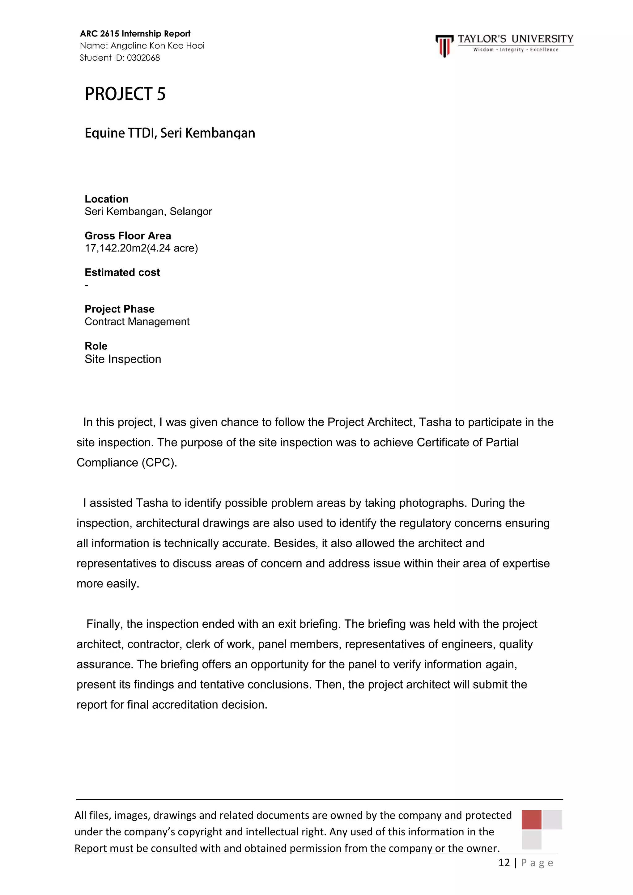 12 | P a g e
ARC 2615 Internship Report
Name: Angeline Kon Kee Hooi
Student ID: 0302068
All files, images, drawings and related documents are owned by the company and protected
under the company’s copyright and intellectual right. Any used of this information in the
Report must be consulted with and obtained permission from the company or the owner.
In this project, I was given chance to follow the Project Architect, Tasha to participate in the
site inspection. The purpose of the site inspection was to achieve Certificate of Partial
Compliance (CPC).
I assisted Tasha to identify possible problem areas by taking photographs. During the
inspection, architectural drawings are also used to identify the regulatory concerns ensuring
all information is technically accurate. Besides, it also allowed the architect and
representatives to discuss areas of concern and address issue within their area of expertise
more easily.
Finally, the inspection ended with an exit briefing. The briefing was held with the project
architect, contractor, clerk of work, panel members, representatives of engineers, quality
assurance. The briefing offers an opportunity for the panel to verify information again,
present its findings and tentative conclusions. Then, the project architect will submit the
report for final accreditation decision.
Location
Seri Kembangan, Selangor
Gross Floor Area
17,142.20m2(4.24 acre)
Estimated cost
-
Project Phase
Contract Management
Role
Site Inspection
 