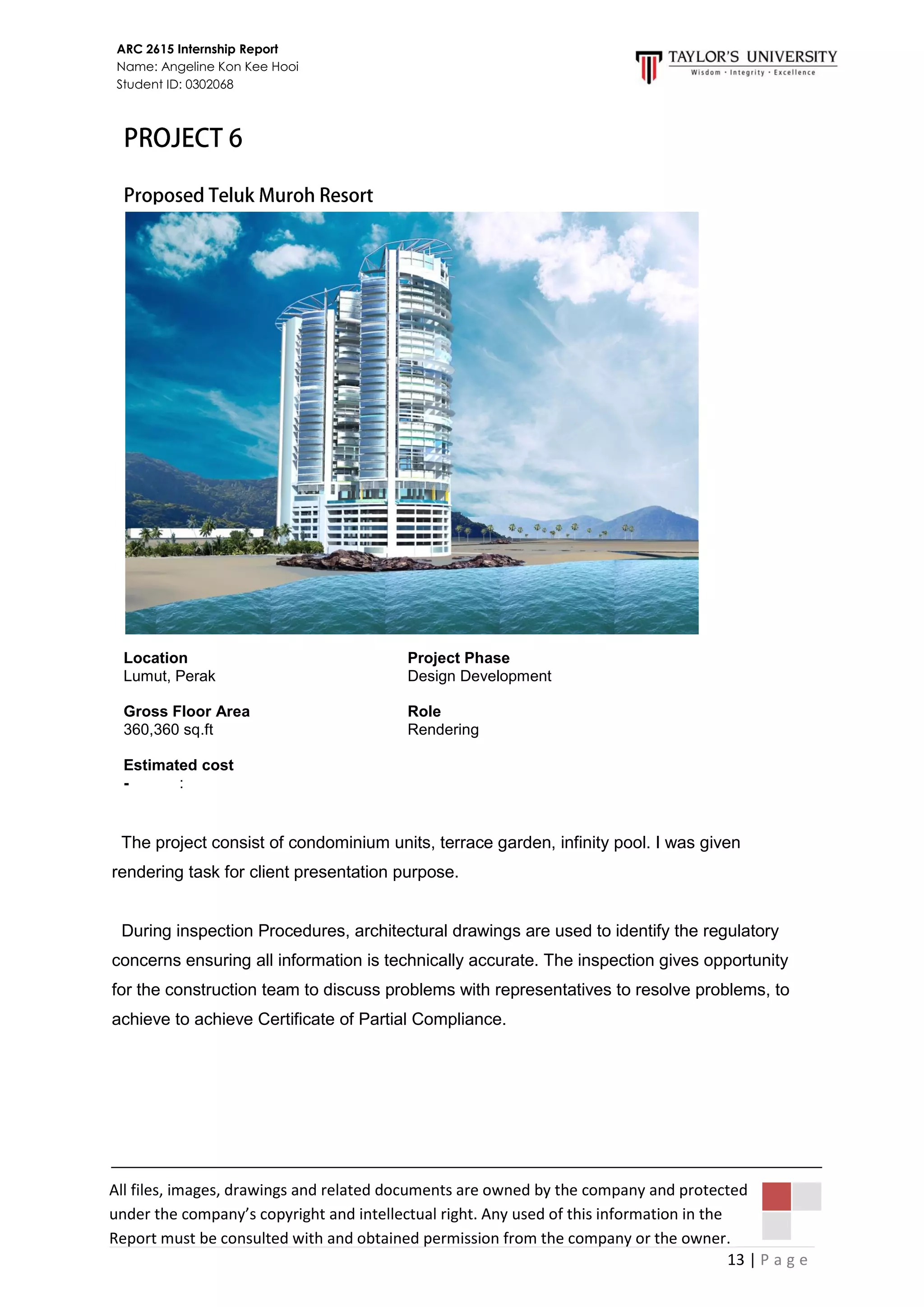 13 | P a g e
ARC 2615 Internship Report
Name: Angeline Kon Kee Hooi
Student ID: 0302068
All files, images, drawings and related documents are owned by the company and protected
under the company’s copyright and intellectual right. Any used of this information in the
Report must be consulted with and obtained permission from the company or the owner.
The project consist of condominium units, terrace garden, infinity pool. I was given
rendering task for client presentation purpose.
During inspection Procedures, architectural drawings are used to identify the regulatory
concerns ensuring all information is technically accurate. The inspection gives opportunity
for the construction team to discuss problems with representatives to resolve problems, to
achieve to achieve Certificate of Partial Compliance.
Location
Lumut, Perak
Gross Floor Area
360,360 sq.ft
Estimated cost
- :
Project Phase
Design Development
Role
Rendering
 