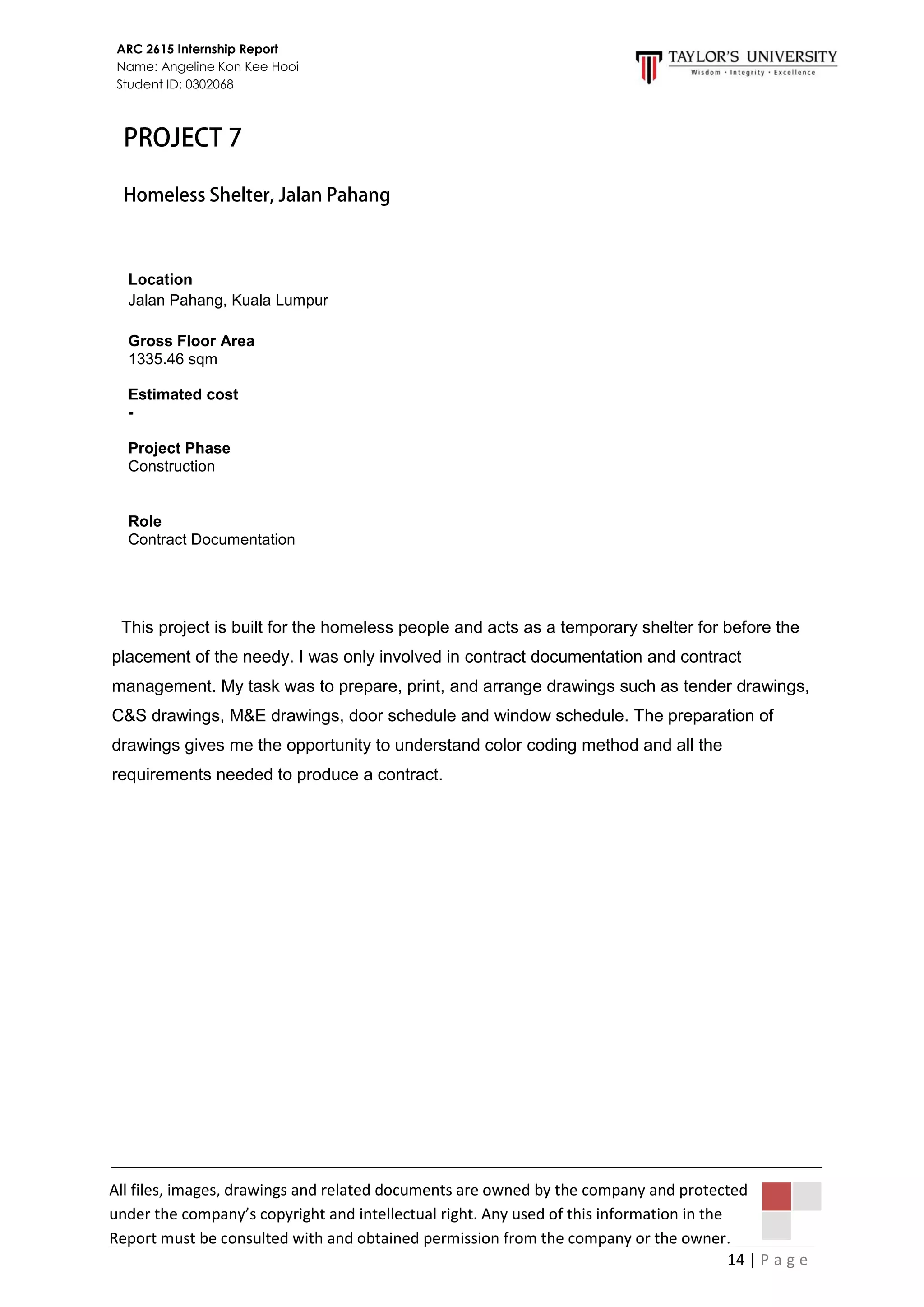 14 | P a g e
ARC 2615 Internship Report
Name: Angeline Kon Kee Hooi
Student ID: 0302068
All files, images, drawings and related documents are owned by the company and protected
under the company’s copyright and intellectual right. Any used of this information in the
Report must be consulted with and obtained permission from the company or the owner.
This project is built for the homeless people and acts as a temporary shelter for before the
placement of the needy. I was only involved in contract documentation and contract
management. My task was to prepare, print, and arrange drawings such as tender drawings,
C&S drawings, M&E drawings, door schedule and window schedule. The preparation of
drawings gives me the opportunity to understand color coding method and all the
requirements needed to produce a contract.
Location
Jalan Pahang, Kuala Lumpur
Gross Floor Area
1335.46 sqm
Estimated cost
-
Project Phase
Construction
Role
Contract Documentation
 