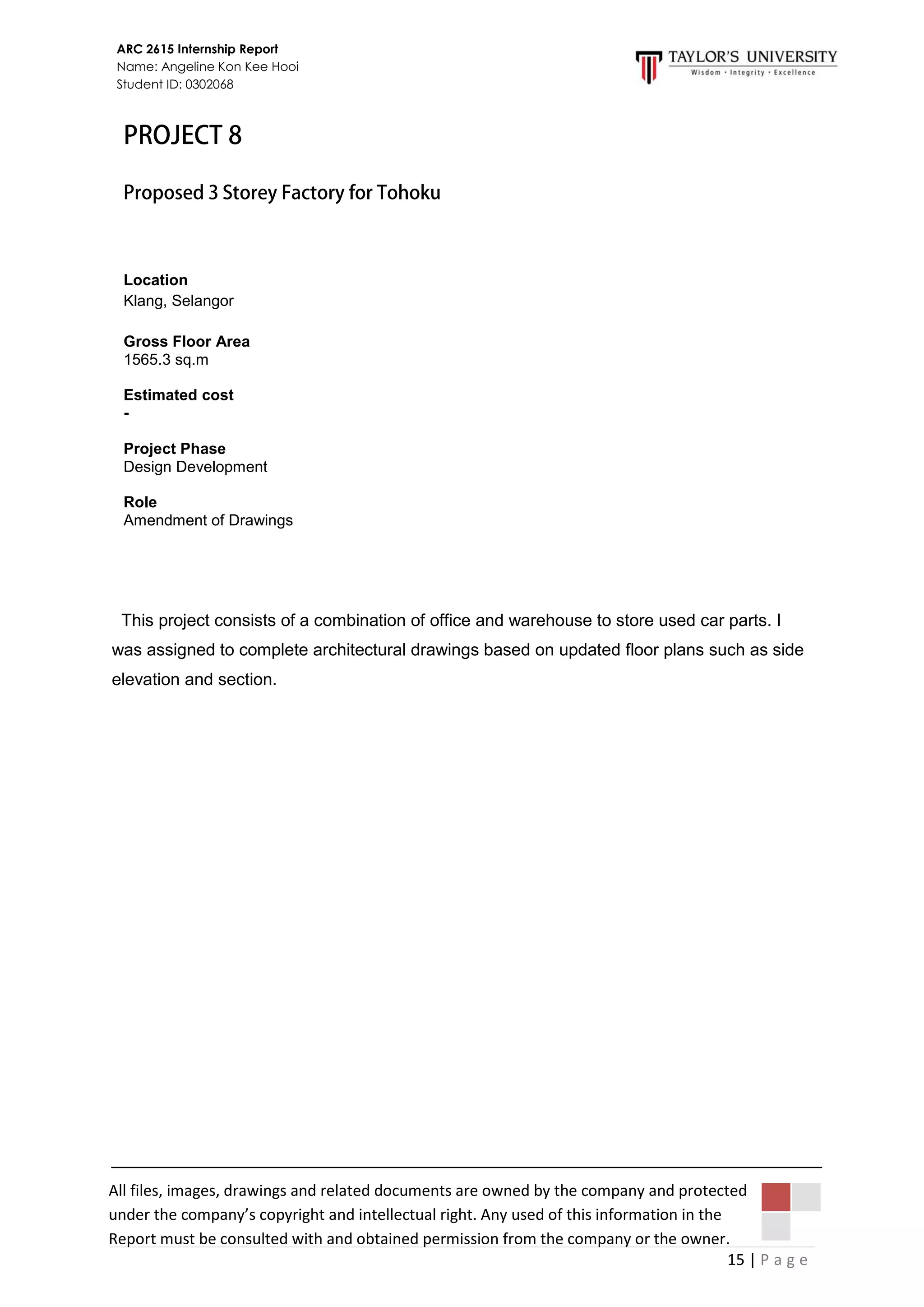 15 | P a g e
ARC 2615 Internship Report
Name: Angeline Kon Kee Hooi
Student ID: 0302068
All files, images, drawings and related documents are owned by the company and protected
under the company’s copyright and intellectual right. Any used of this information in the
Report must be consulted with and obtained permission from the company or the owner.
This project consists of a combination of office and warehouse to store used car parts. I
was assigned to complete architectural drawings based on updated floor plans such as side
elevation and section.
Location
Klang, Selangor
Gross Floor Area
1565.3 sq.m
Estimated cost
-
Project Phase
Design Development
Role
Amendment of Drawings
 