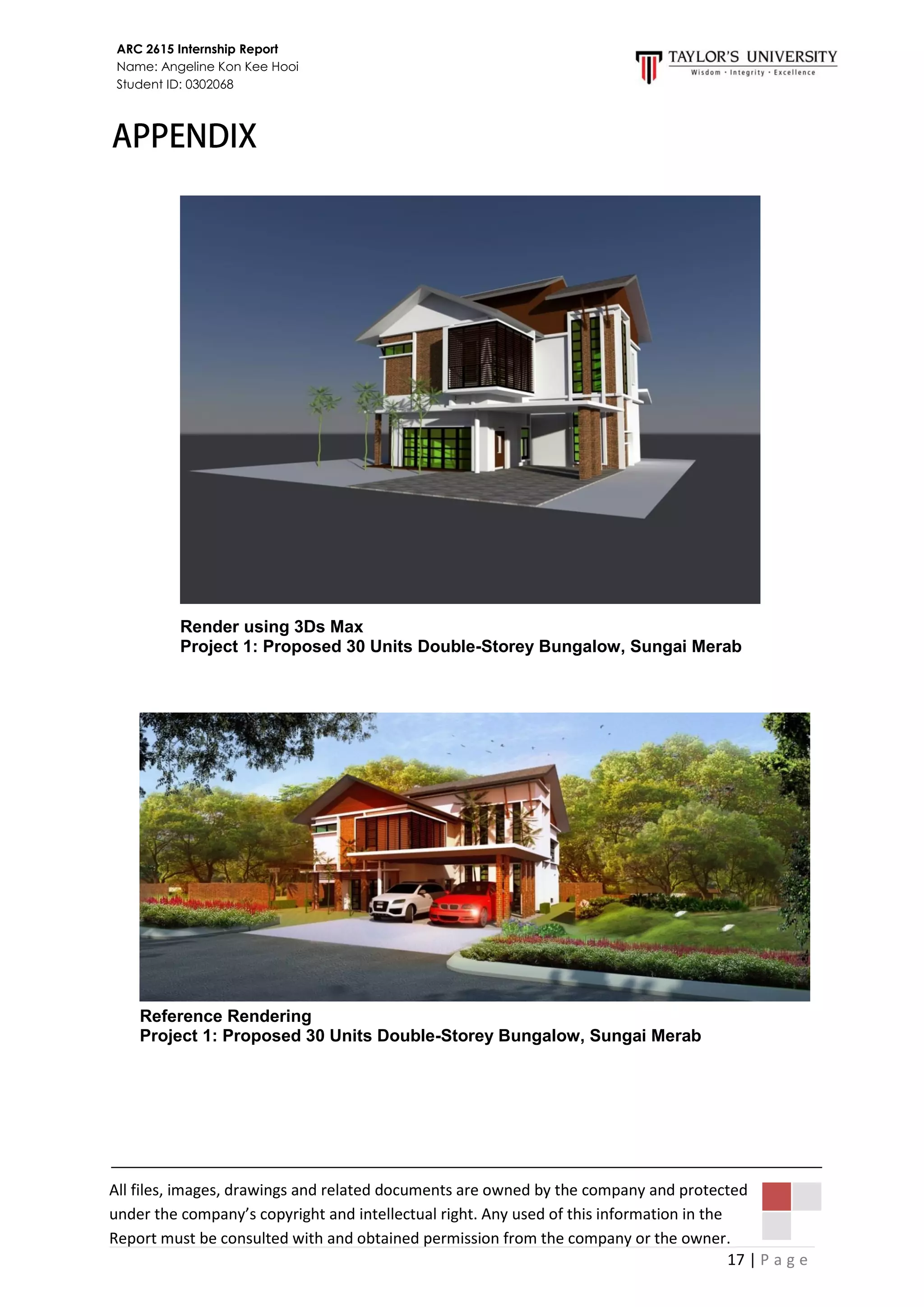 17 | P a g e
ARC 2615 Internship Report
Name: Angeline Kon Kee Hooi
Student ID: 0302068
All files, images, drawings and related documents are owned by the company and protected
under the company’s copyright and intellectual right. Any used of this information in the
Report must be consulted with and obtained permission from the company or the owner.
Render using 3Ds Max
Project 1: Proposed 30 Units Double-Storey Bungalow, Sungai Merab
Reference Rendering
Project 1: Proposed 30 Units Double-Storey Bungalow, Sungai Merab
 