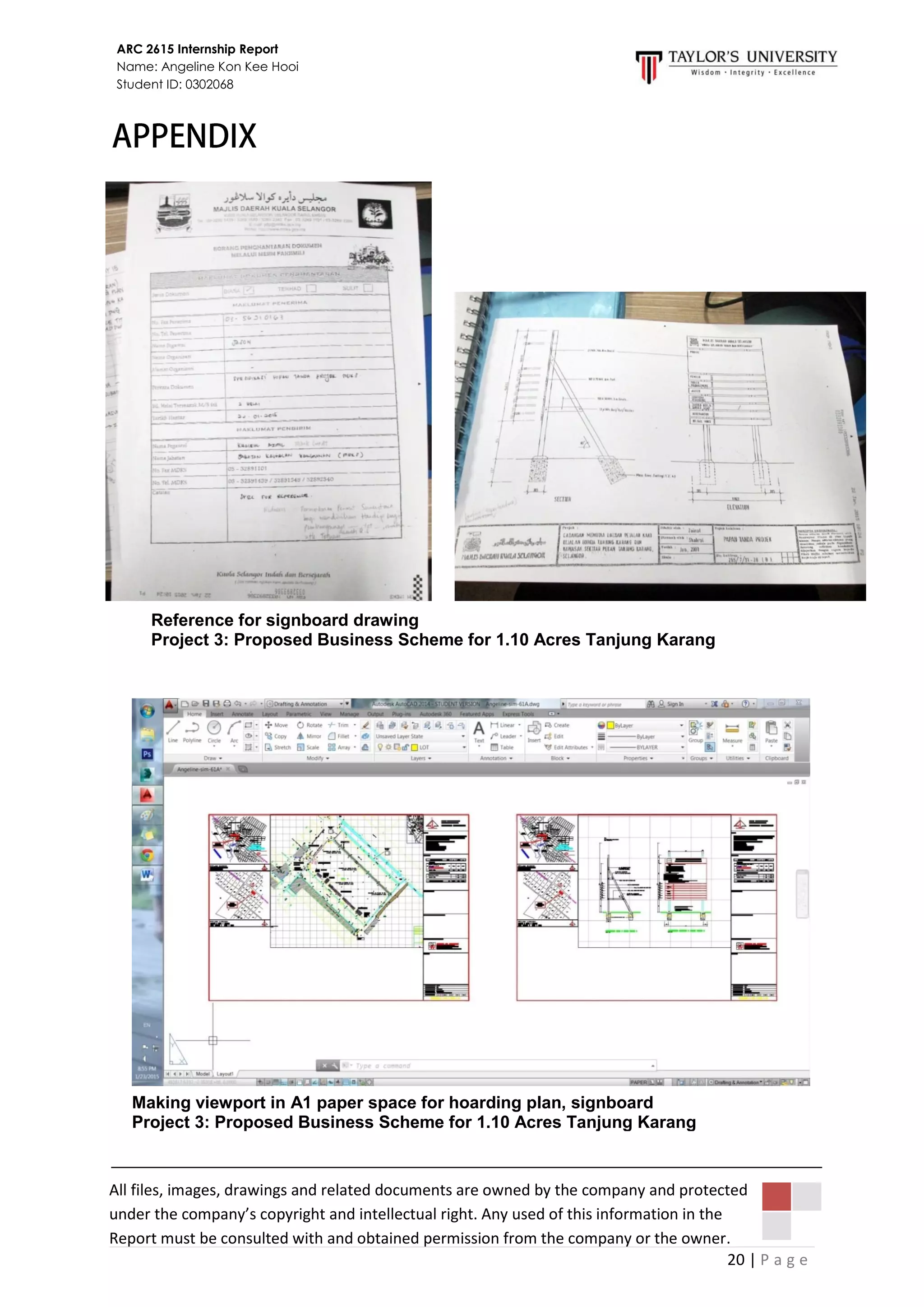 20 | P a g e
ARC 2615 Internship Report
Name: Angeline Kon Kee Hooi
Student ID: 0302068
All files, images, drawings and related documents are owned by the company and protected
under the company’s copyright and intellectual right. Any used of this information in the
Report must be consulted with and obtained permission from the company or the owner.
Reference for signboard drawing
Project 3: Proposed Business Scheme for 1.10 Acres Tanjung Karang
Making viewport in A1 paper space for hoarding plan, signboard
Project 3: Proposed Business Scheme for 1.10 Acres Tanjung Karang
 