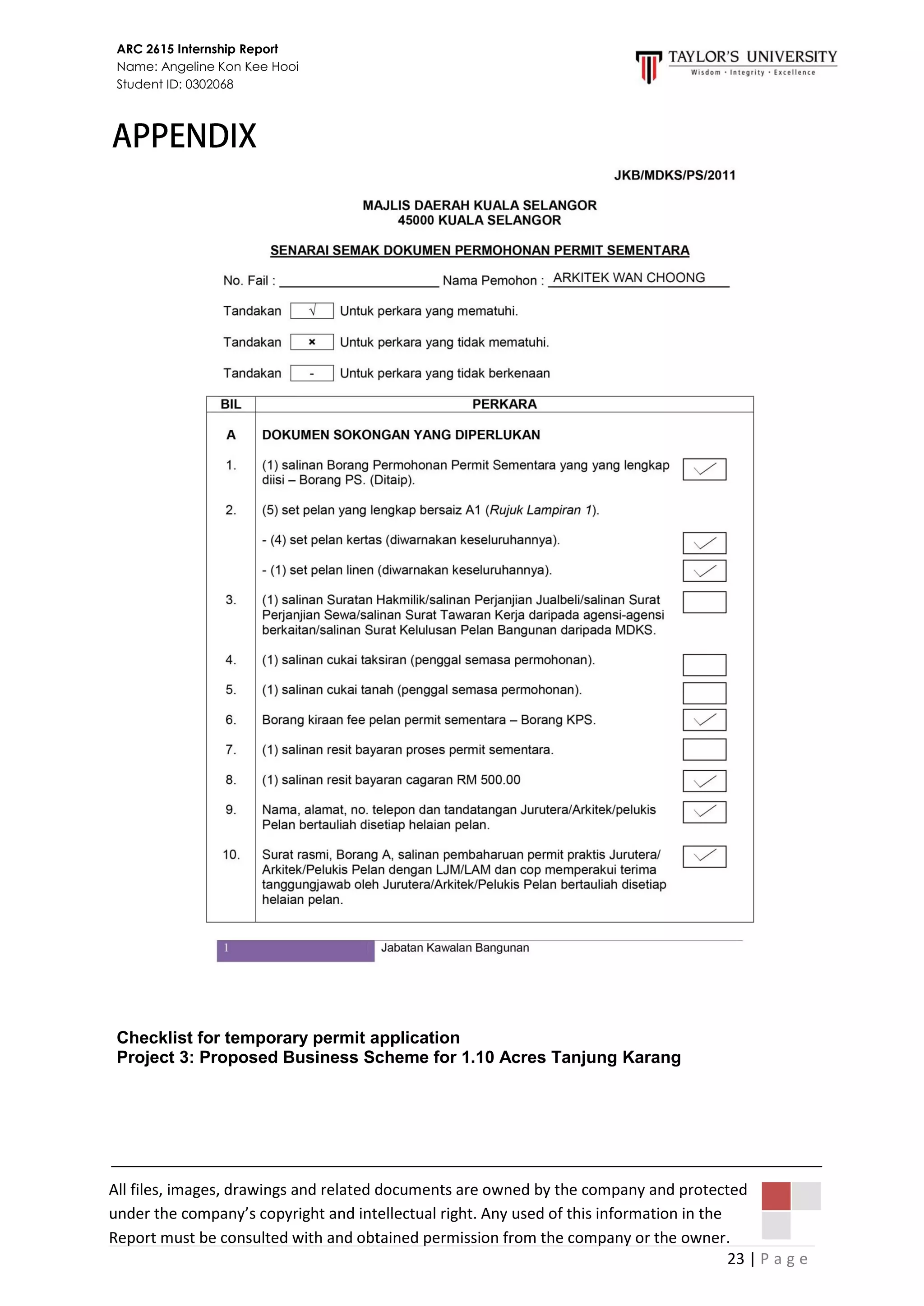 23 | P a g e
ARC 2615 Internship Report
Name: Angeline Kon Kee Hooi
Student ID: 0302068
All files, images, drawings and related documents are owned by the company and protected
under the company’s copyright and intellectual right. Any used of this information in the
Report must be consulted with and obtained permission from the company or the owner.
Checklist for temporary permit application
Project 3: Proposed Business Scheme for 1.10 Acres Tanjung Karang
 