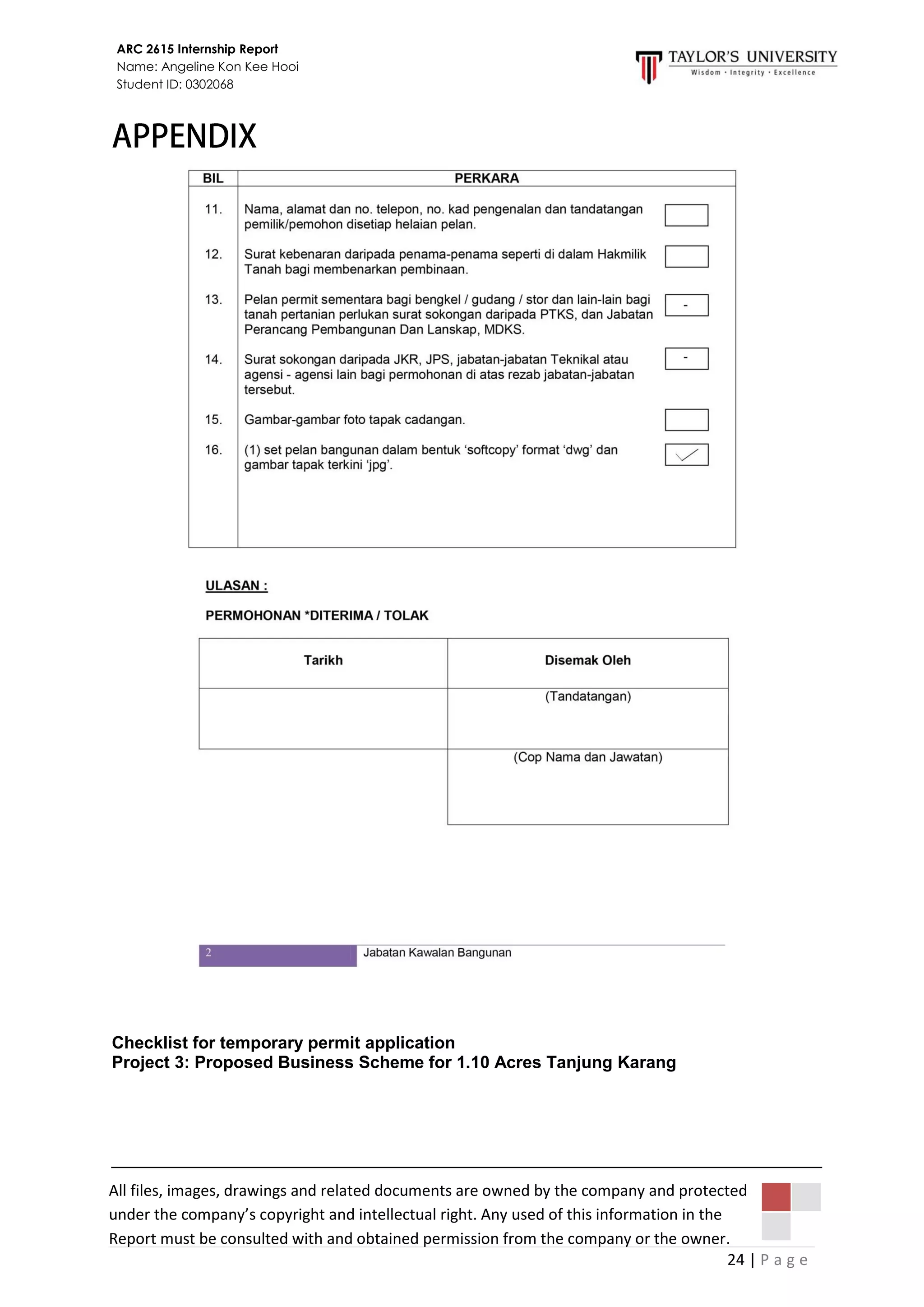 24 | P a g e
ARC 2615 Internship Report
Name: Angeline Kon Kee Hooi
Student ID: 0302068
All files, images, drawings and related documents are owned by the company and protected
under the company’s copyright and intellectual right. Any used of this information in the
Report must be consulted with and obtained permission from the company or the owner.
Checklist for temporary permit application
Project 3: Proposed Business Scheme for 1.10 Acres Tanjung Karang
 
