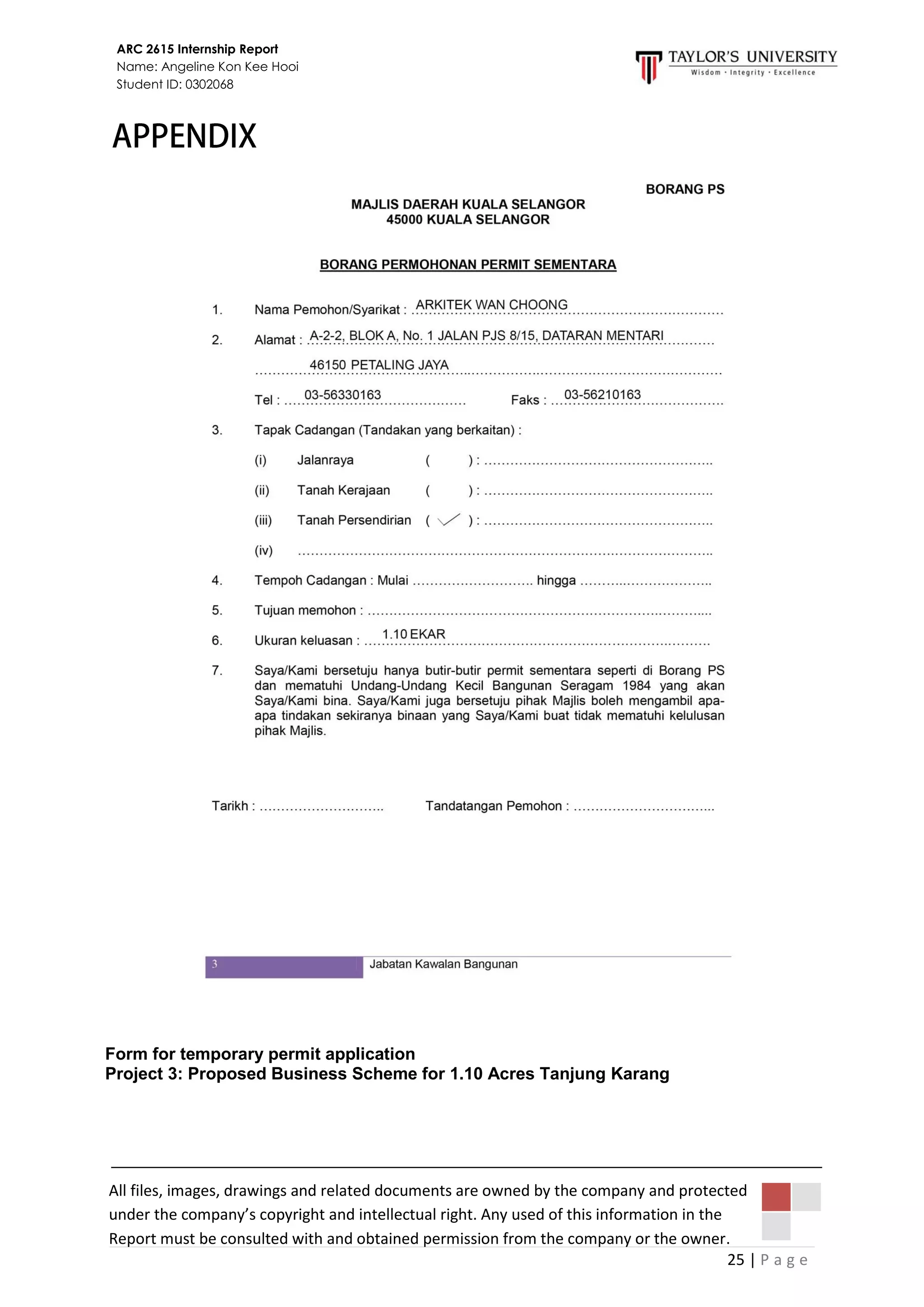 25 | P a g e
ARC 2615 Internship Report
Name: Angeline Kon Kee Hooi
Student ID: 0302068
All files, images, drawings and related documents are owned by the company and protected
under the company’s copyright and intellectual right. Any used of this information in the
Report must be consulted with and obtained permission from the company or the owner.
Form for temporary permit application
Project 3: Proposed Business Scheme for 1.10 Acres Tanjung Karang
 