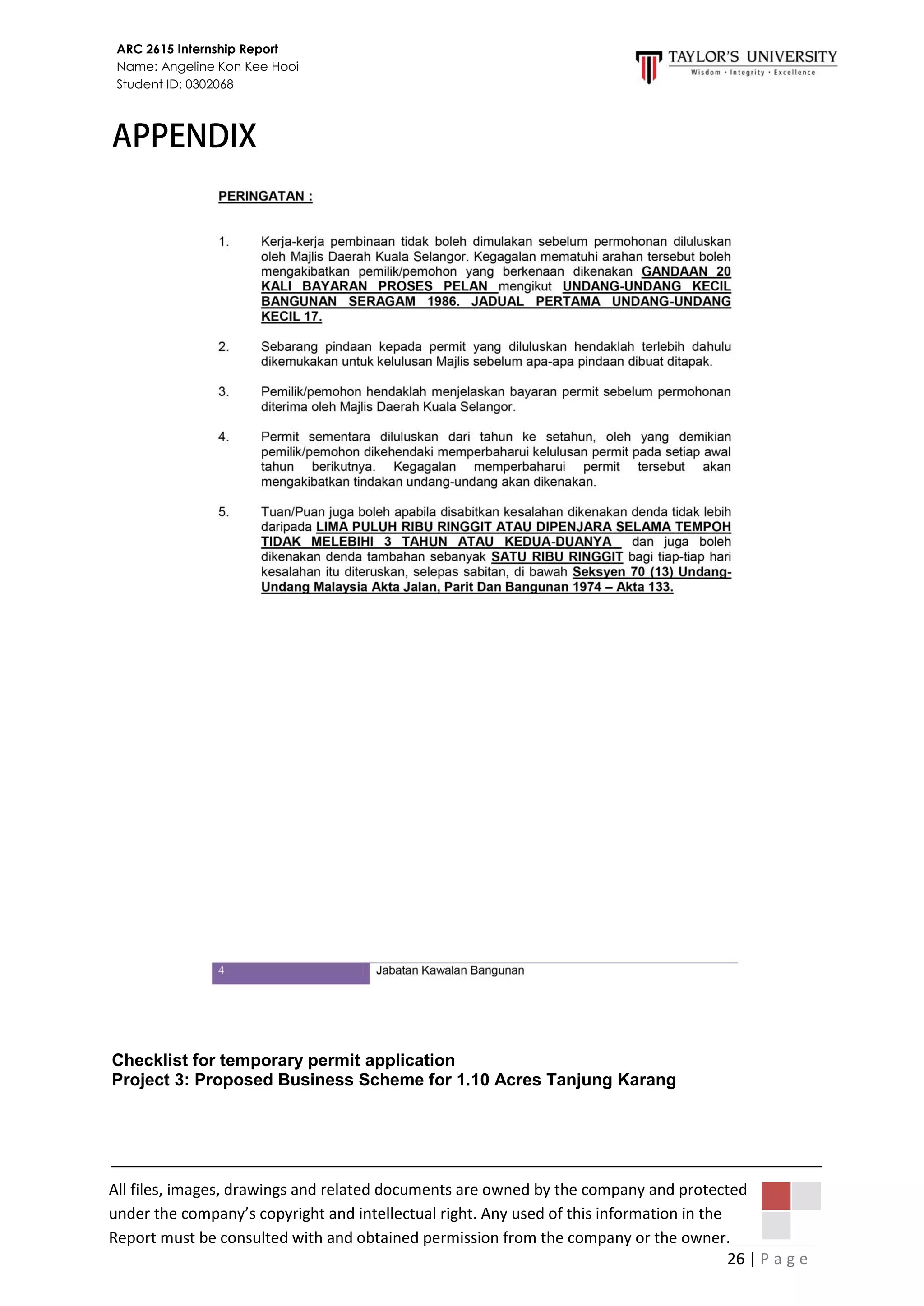 26 | P a g e
ARC 2615 Internship Report
Name: Angeline Kon Kee Hooi
Student ID: 0302068
All files, images, drawings and related documents are owned by the company and protected
under the company’s copyright and intellectual right. Any used of this information in the
Report must be consulted with and obtained permission from the company or the owner.
All files, images, drawings and related documents are owned by the company and protected
under the company’s copyright and intellectual right. Any used of this information in the
Report must be consulted with and obtained permission from the company or the owner.
Checklist for temporary permit application
Project 3: Proposed Business Scheme for 1.10 Acres Tanjung Karang
 