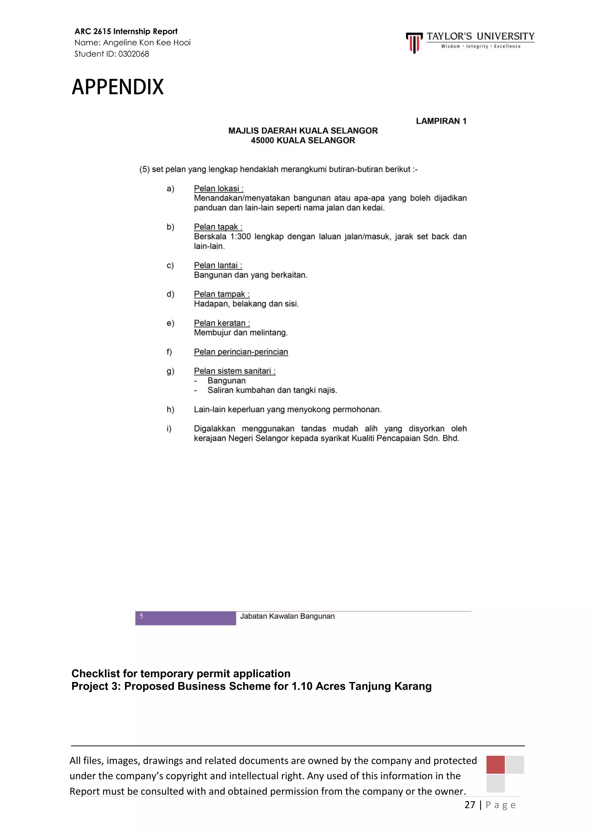 27 | P a g e
ARC 2615 Internship Report
Name: Angeline Kon Kee Hooi
Student ID: 0302068
All files, images, drawings and related documents are owned by the company and protected
under the company’s copyright and intellectual right. Any used of this information in the
Report must be consulted with and obtained permission from the company or the owner.
Checklist for temporary permit application
Project 3: Proposed Business Scheme for 1.10 Acres Tanjung Karang
 
