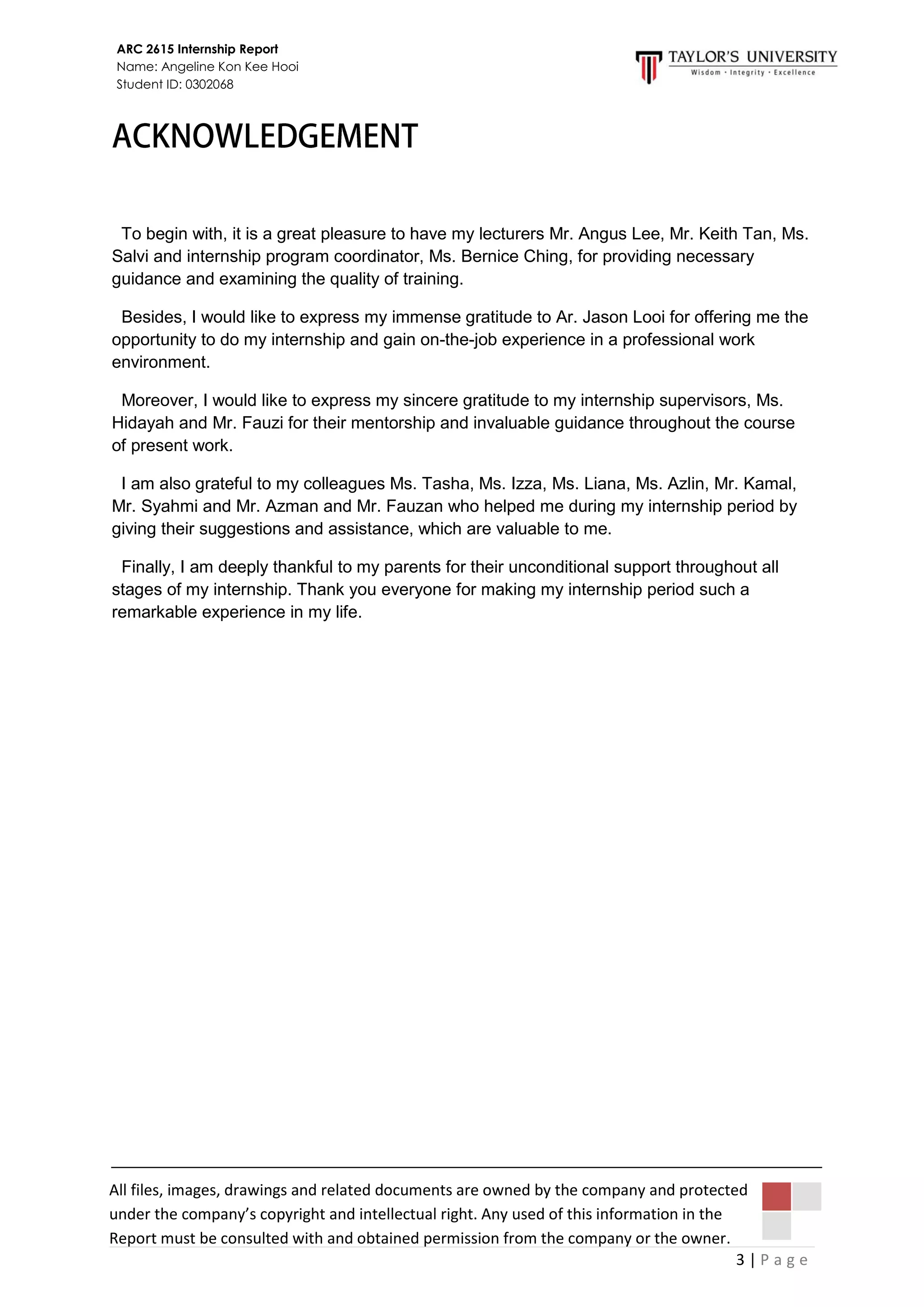 3 | P a g e
ARC 2615 Internship Report
Name: Angeline Kon Kee Hooi
Student ID: 0302068
All files, images, drawings and related documents are owned by the company and protected
under the company’s copyright and intellectual right. Any used of this information in the
Report must be consulted with and obtained permission from the company or the owner.
To begin with, it is a great pleasure to have my lecturers Mr. Angus Lee, Mr. Keith Tan, Ms.
Salvi and internship program coordinator, Ms. Bernice Ching, for providing necessary
guidance and examining the quality of training.
Besides, I would like to express my immense gratitude to Ar. Jason Looi for offering me the
opportunity to do my internship and gain on-the-job experience in a professional work
environment.
Moreover, I would like to express my sincere gratitude to my internship supervisors, Ms.
Hidayah and Mr. Fauzi for their mentorship and invaluable guidance throughout the course
of present work.
I am also grateful to my colleagues Ms. Tasha, Ms. Izza, Ms. Liana, Ms. Azlin, Mr. Kamal,
Mr. Syahmi and Mr. Azman and Mr. Fauzan who helped me during my internship period by
giving their suggestions and assistance, which are valuable to me.
Finally, I am deeply thankful to my parents for their unconditional support throughout all
stages of my internship. Thank you everyone for making my internship period such a
remarkable experience in my life.
 