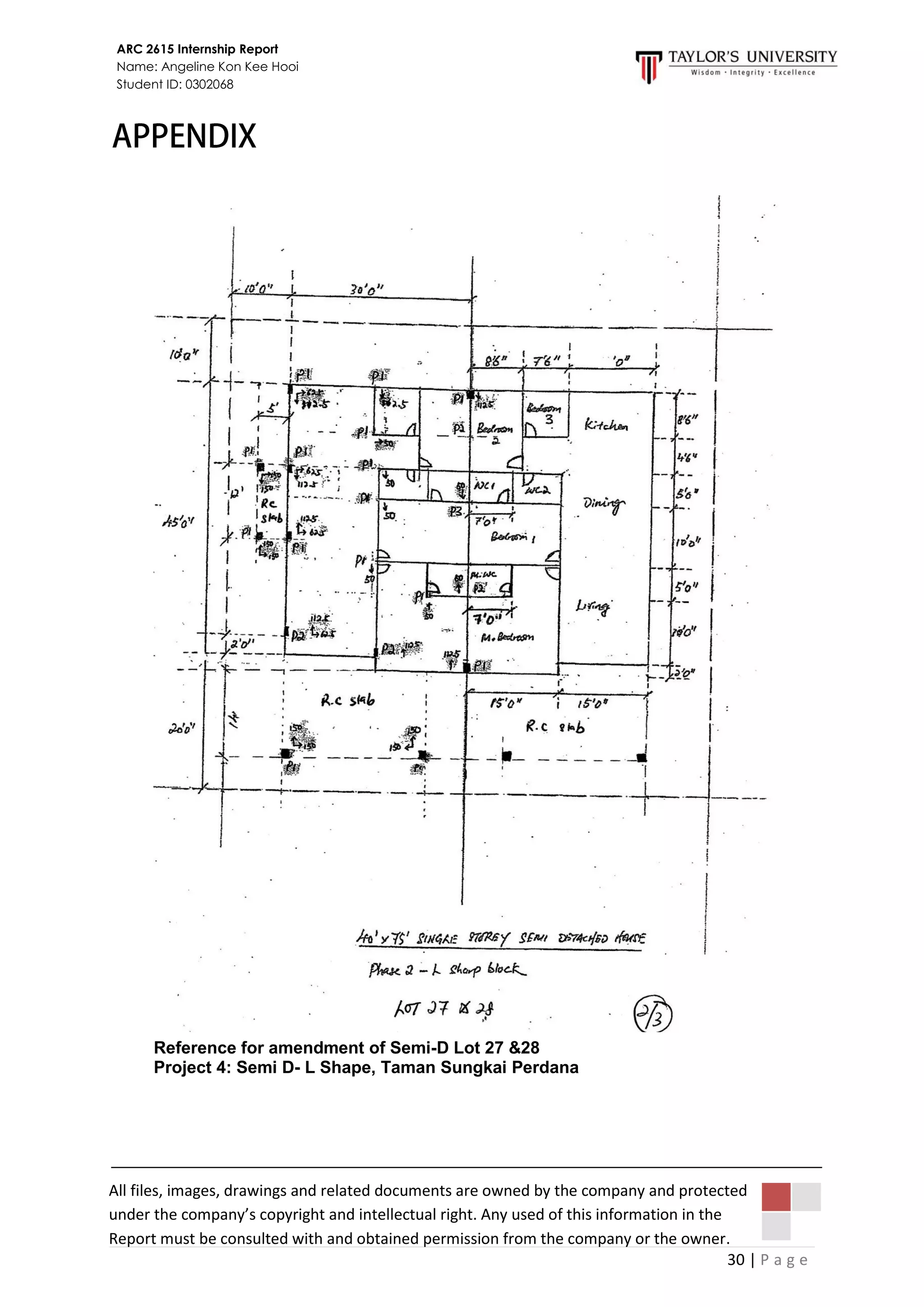 30 | P a g e
ARC 2615 Internship Report
Name: Angeline Kon Kee Hooi
Student ID: 0302068
Reference for amendment of Semi-D Lot 27 &28
Project 4: Semi D- L Shape, Taman Sungkai Perdana
All files, images, drawings and related documents are owned by the company and protected
under the company’s copyright and intellectual right. Any used of this information in the
Report must be consulted with and obtained permission from the company or the owner.
 
