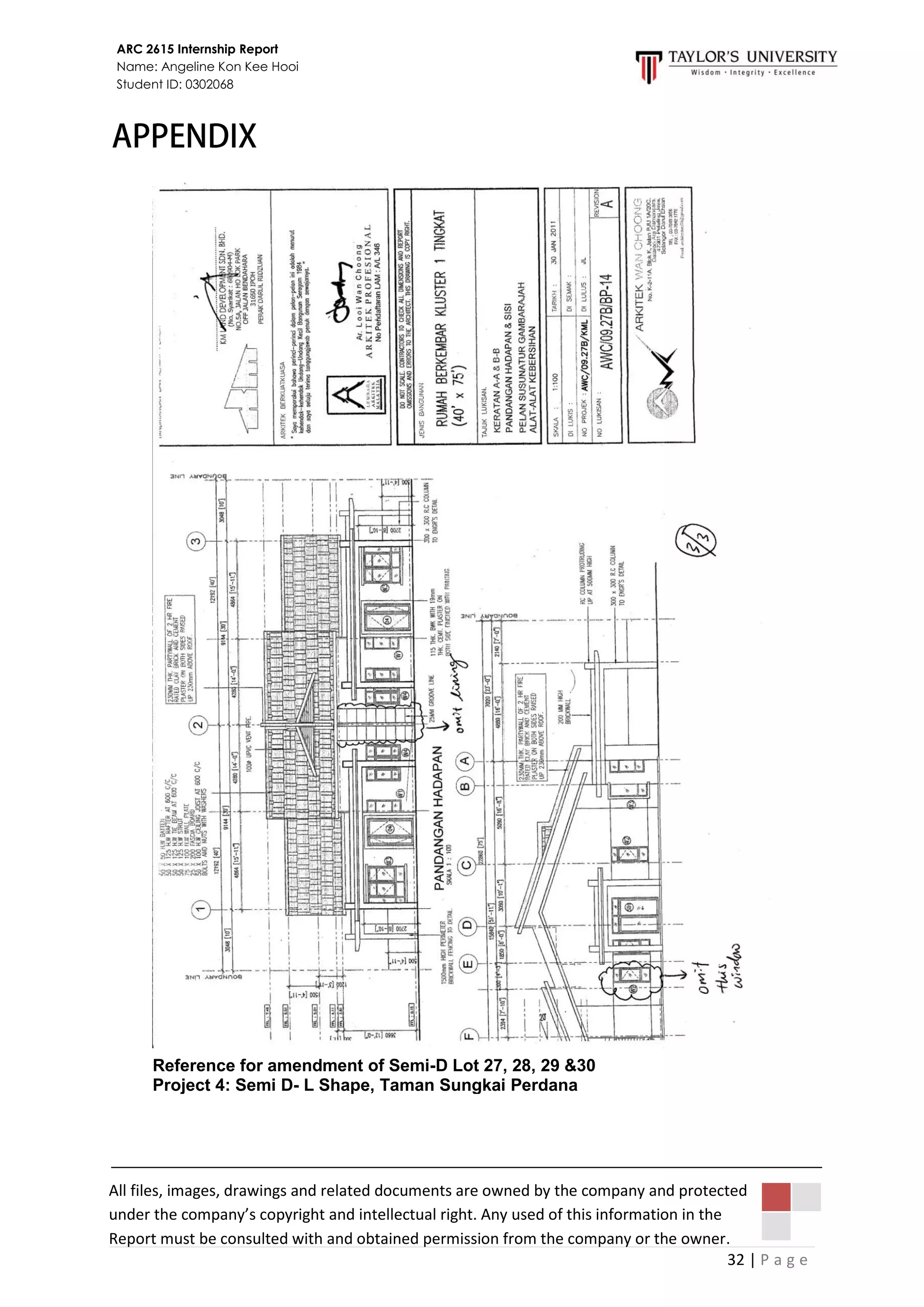 32 | P a g e
ARC 2615 Internship Report
Name: Angeline Kon Kee Hooi
Student ID: 0302068
Reference for amendment of Semi-D Lot 27, 28, 29 &30
Project 4: Semi D- L Shape, Taman Sungkai Perdana
All files, images, drawings and related documents are owned by the company and protected
under the company’s copyright and intellectual right. Any used of this information in the
Report must be consulted with and obtained permission from the company or the owner.
 