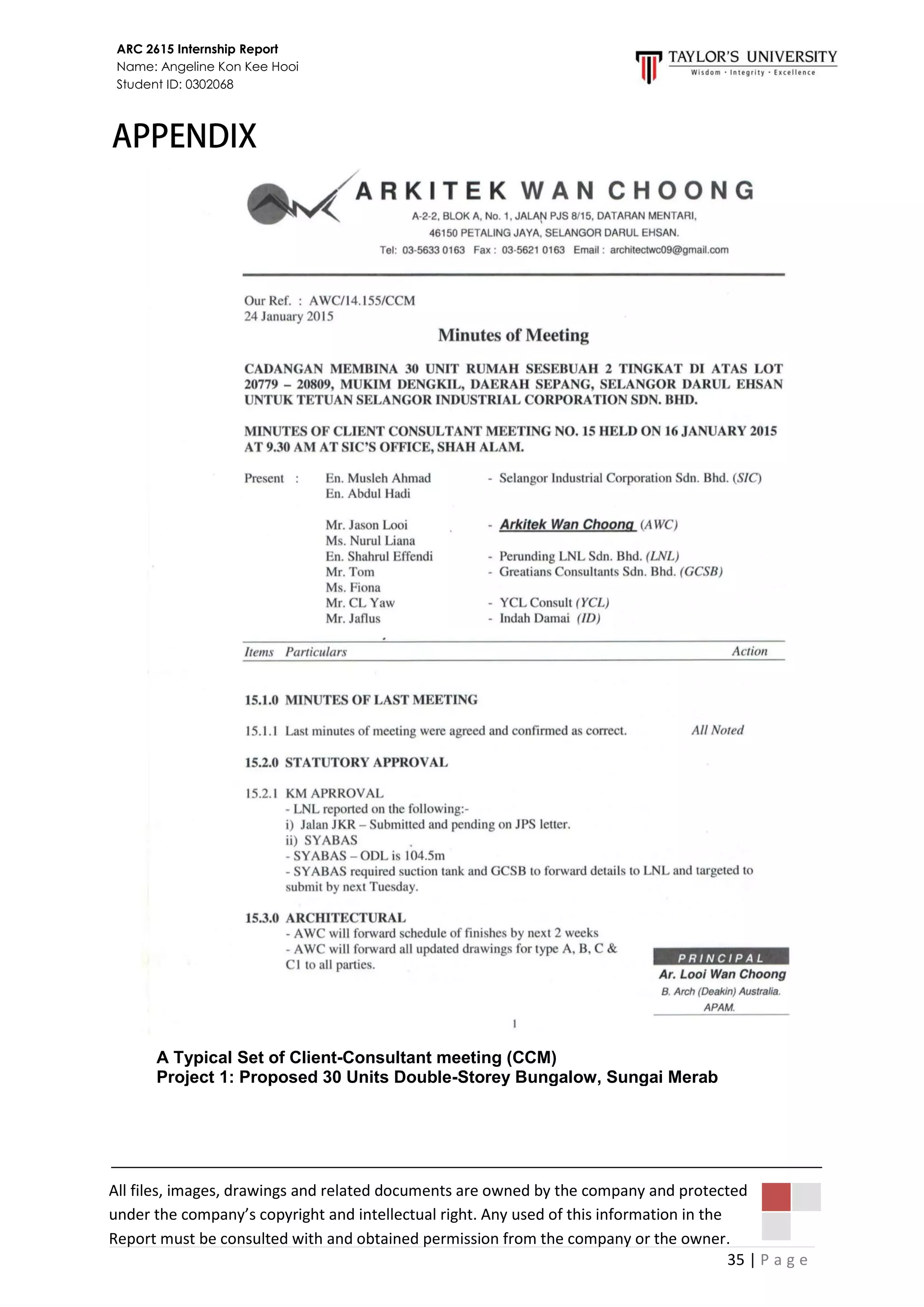 35 | P a g e
ARC 2615 Internship Report
Name: Angeline Kon Kee Hooi
Student ID: 0302068
A Typical Set of Client-Consultant meeting (CCM)
Project 1: Proposed 30 Units Double-Storey Bungalow, Sungai Merab
All files, images, drawings and related documents are owned by the company and protected
under the company’s copyright and intellectual right. Any used of this information in the
Report must be consulted with and obtained permission from the company or the owner.
 