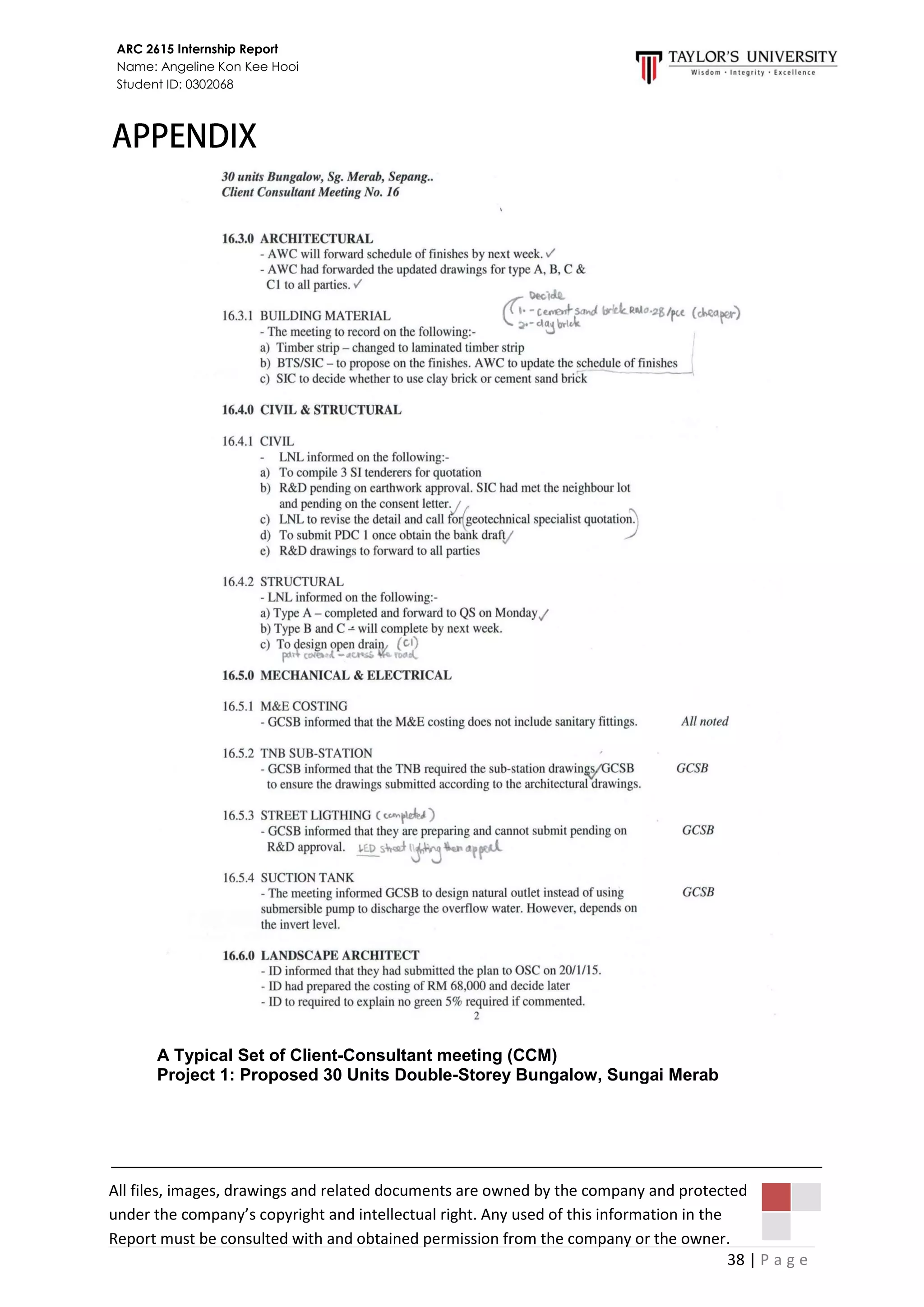 38 | P a g e
ARC 2615 Internship Report
Name: Angeline Kon Kee Hooi
Student ID: 0302068
A Typical Set of Client-Consultant meeting (CCM)
Project 1: Proposed 30 Units Double-Storey Bungalow, Sungai Merab
All files, images, drawings and related documents are owned by the company and protected
under the company’s copyright and intellectual right. Any used of this information in the
Report must be consulted with and obtained permission from the company or the owner.
 