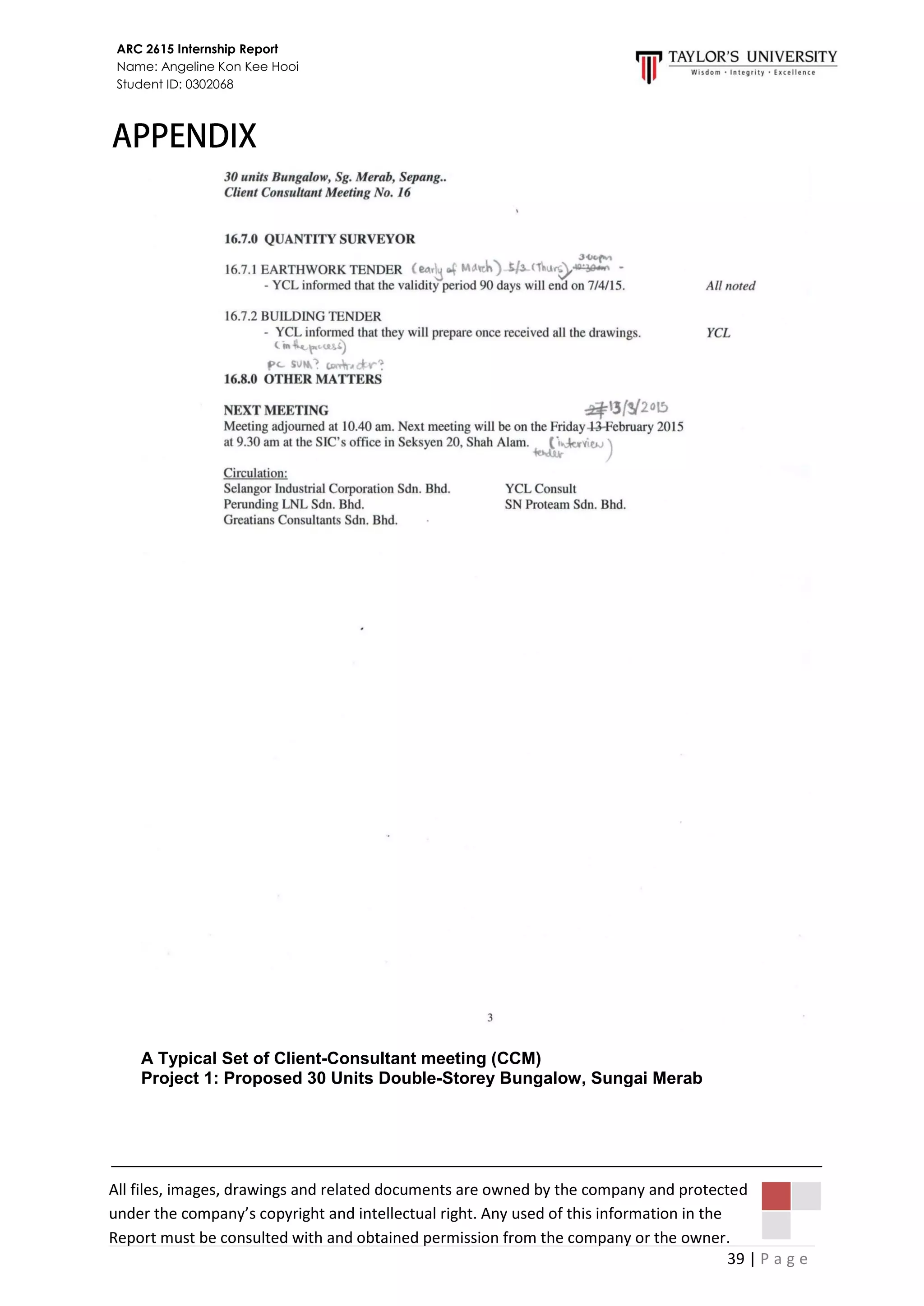 39 | P a g e
ARC 2615 Internship Report
Name: Angeline Kon Kee Hooi
Student ID: 0302068
All files, images, drawings and related documents are owned by the company and protected
under the company’s copyright and intellectual right. Any used of this information in the
Report must be consulted with and obtained permission from the company or the owner.
A Typical Set of Client-Consultant meeting (CCM)
Project 1: Proposed 30 Units Double-Storey Bungalow, Sungai Merab
 