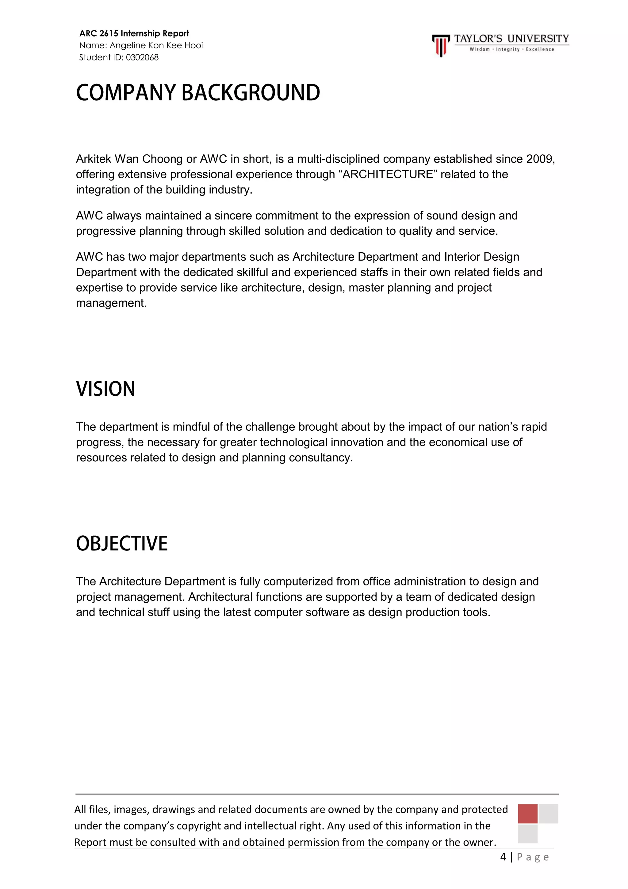 4 | P a g e
ARC 2615 Internship Report
Name: Angeline Kon Kee Hooi
Student ID: 0302068
All files, images, drawings and related documents are owned by the company and protected
under the company’s copyright and intellectual right. Any used of this information in the
Report must be consulted with and obtained permission from the company or the owner.
Arkitek Wan Choong or AWC in short, is a multi-disciplined company established since 2009,
offering extensive professional experience through “ARCHITECTURE” related to the
integration of the building industry.
AWC always maintained a sincere commitment to the expression of sound design and
progressive planning through skilled solution and dedication to quality and service.
AWC has two major departments such as Architecture Department and Interior Design
Department with the dedicated skillful and experienced staffs in their own related fields and
expertise to provide service like architecture, design, master planning and project
management.
The department is mindful of the challenge brought about by the impact of our nation’s rapid
progress, the necessary for greater technological innovation and the economical use of
resources related to design and planning consultancy.
The Architecture Department is fully computerized from office administration to design and
project management. Architectural functions are supported by a team of dedicated design
and technical stuff using the latest computer software as design production tools.
 