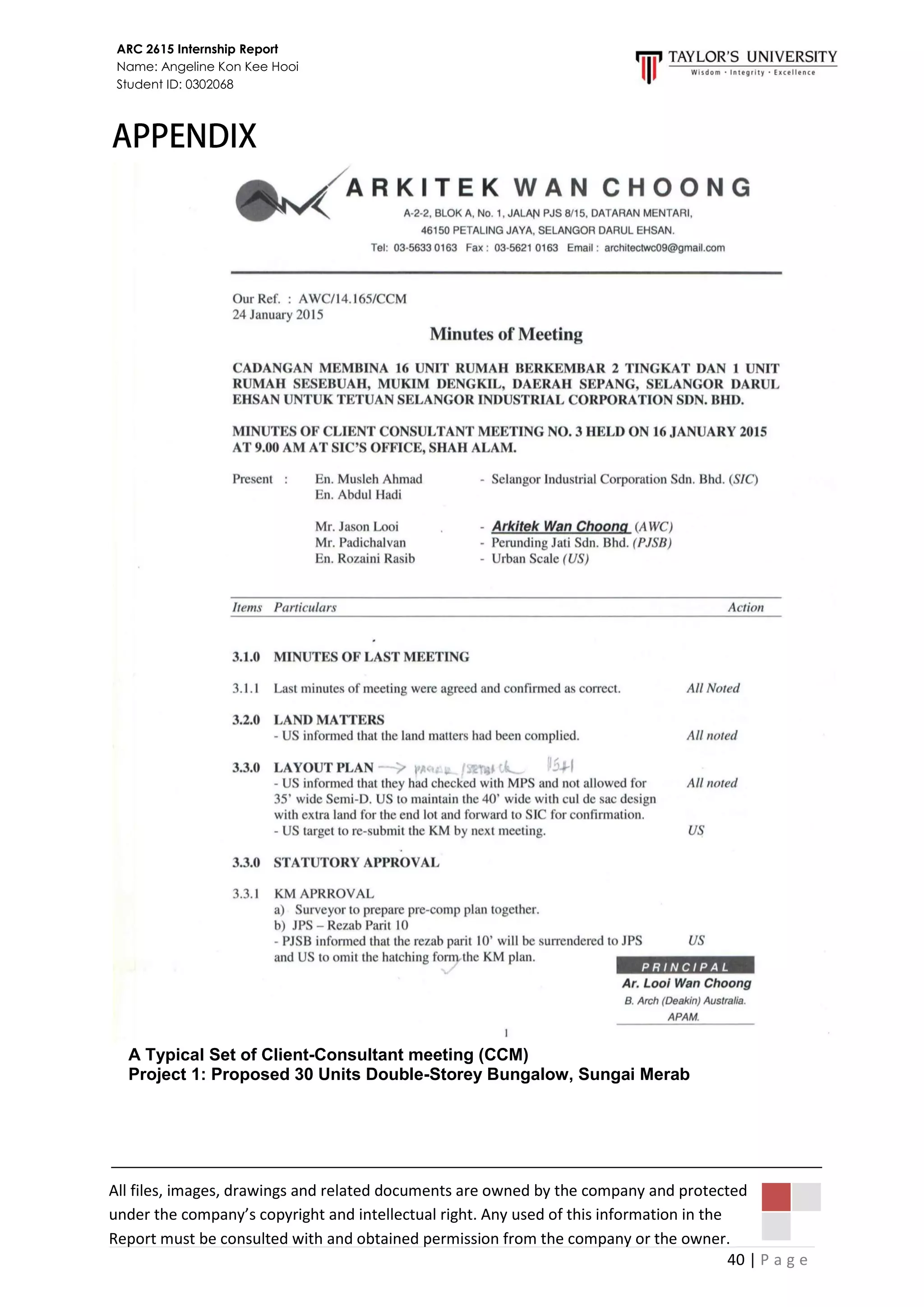 40 | P a g e
ARC 2615 Internship Report
Name: Angeline Kon Kee Hooi
Student ID: 0302068
All files, images, drawings and related documents are owned by the company and protected
under the company’s copyright and intellectual right. Any used of this information in the
Report must be consulted with and obtained permission from the company or the owner.
A Typical Set of Client-Consultant meeting (CCM)
Project 1: Proposed 30 Units Double-Storey Bungalow, Sungai Merab
 