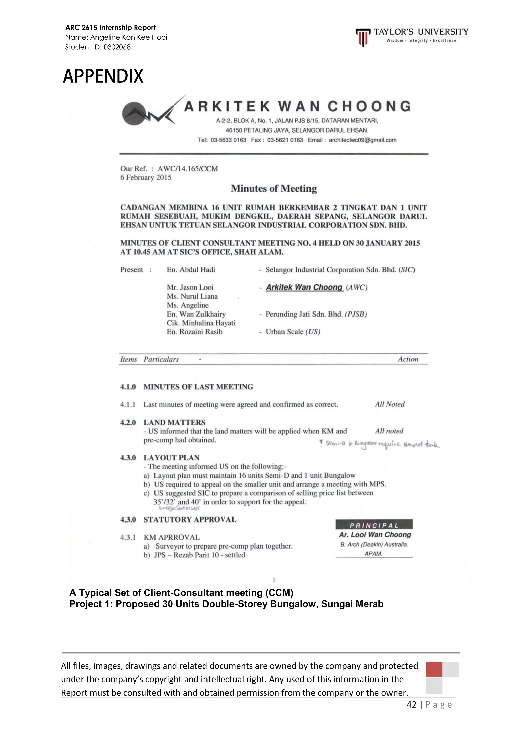 42 | P a g e
ARC 2615 Internship Report
Name: Angeline Kon Kee Hooi
Student ID: 0302068
All files, images, drawings and related documents are owned by the company and protected
under the company’s copyright and intellectual right. Any used of this information in the
Report must be consulted with and obtained permission from the company or the owner.
A Typical Set of Client-Consultant meeting (CCM)
Project 1: Proposed 30 Units Double-Storey Bungalow, Sungai Merab
 