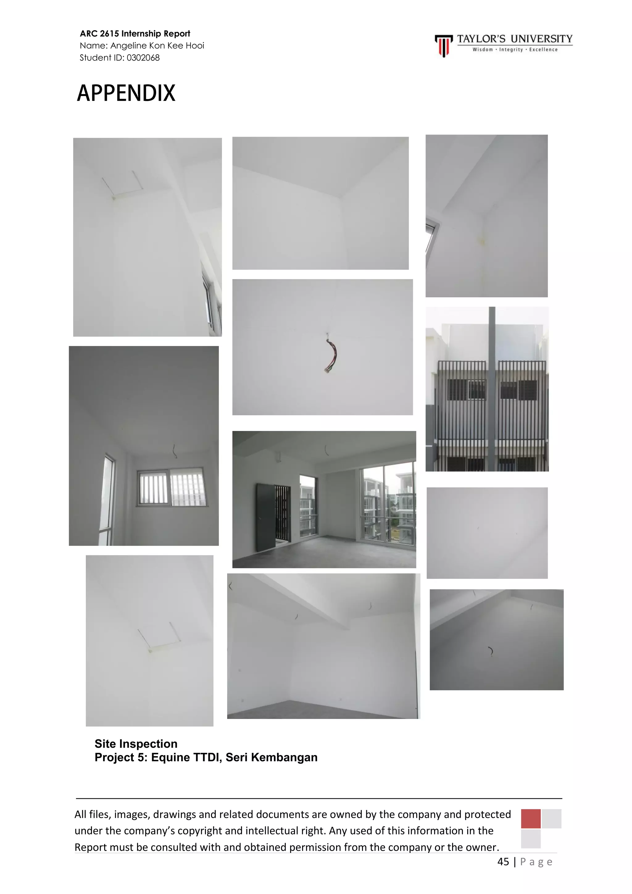 45 | P a g e
ARC 2615 Internship Report
Name: Angeline Kon Kee Hooi
Student ID: 0302068
All files, images, drawings and related documents are owned by the company and protected
under the company’s copyright and intellectual right. Any used of this information in the
Report must be consulted with and obtained permission from the company or the owner.
Site Inspection
Project 5: Equine TTDI, Seri Kembangan
 