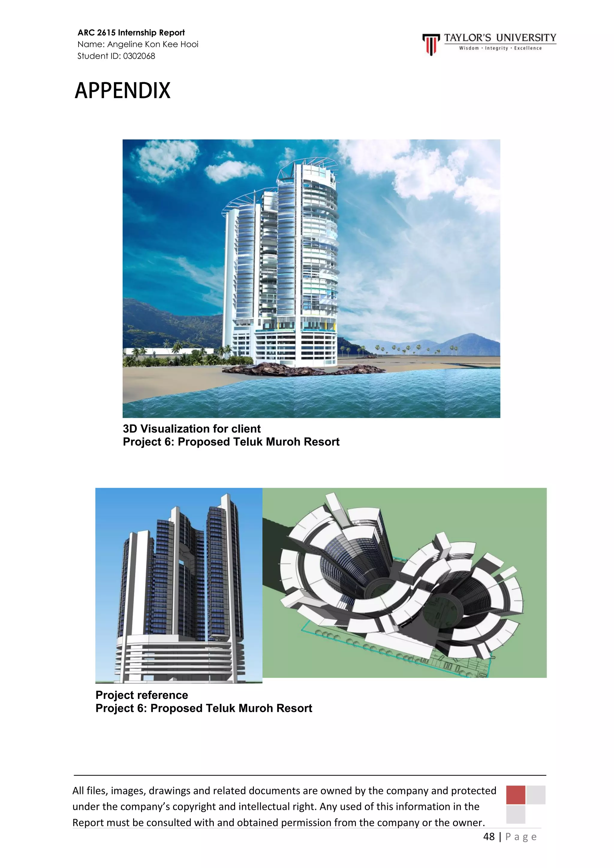 48 | P a g e
ARC 2615 Internship Report
Name: Angeline Kon Kee Hooi
Student ID: 0302068
All files, images, drawings and related documents are owned by the company and protected
under the company’s copyright and intellectual right. Any used of this information in the
Report must be consulted with and obtained permission from the company or the owner.
3D Visualization for client
Project 6: Proposed Teluk Muroh Resort
Project reference
Project 6: Proposed Teluk Muroh Resort
 