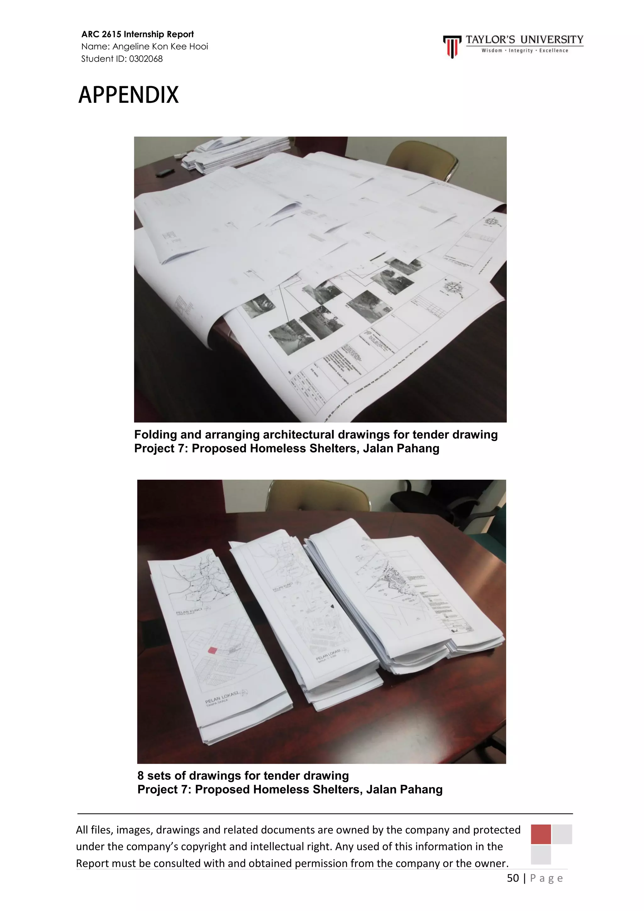 50 | P a g e
ARC 2615 Internship Report
Name: Angeline Kon Kee Hooi
Student ID: 0302068
Folding and arranging architectural drawings for tender drawing
Project 7: Proposed Homeless Shelters, Jalan Pahang
8 sets of drawings for tender drawing
Project 7: Proposed Homeless Shelters, Jalan Pahang
All files, images, drawings and related documents are owned by the company and protected
under the company’s copyright and intellectual right. Any used of this information in the
Report must be consulted with and obtained permission from the company or the owner.
 