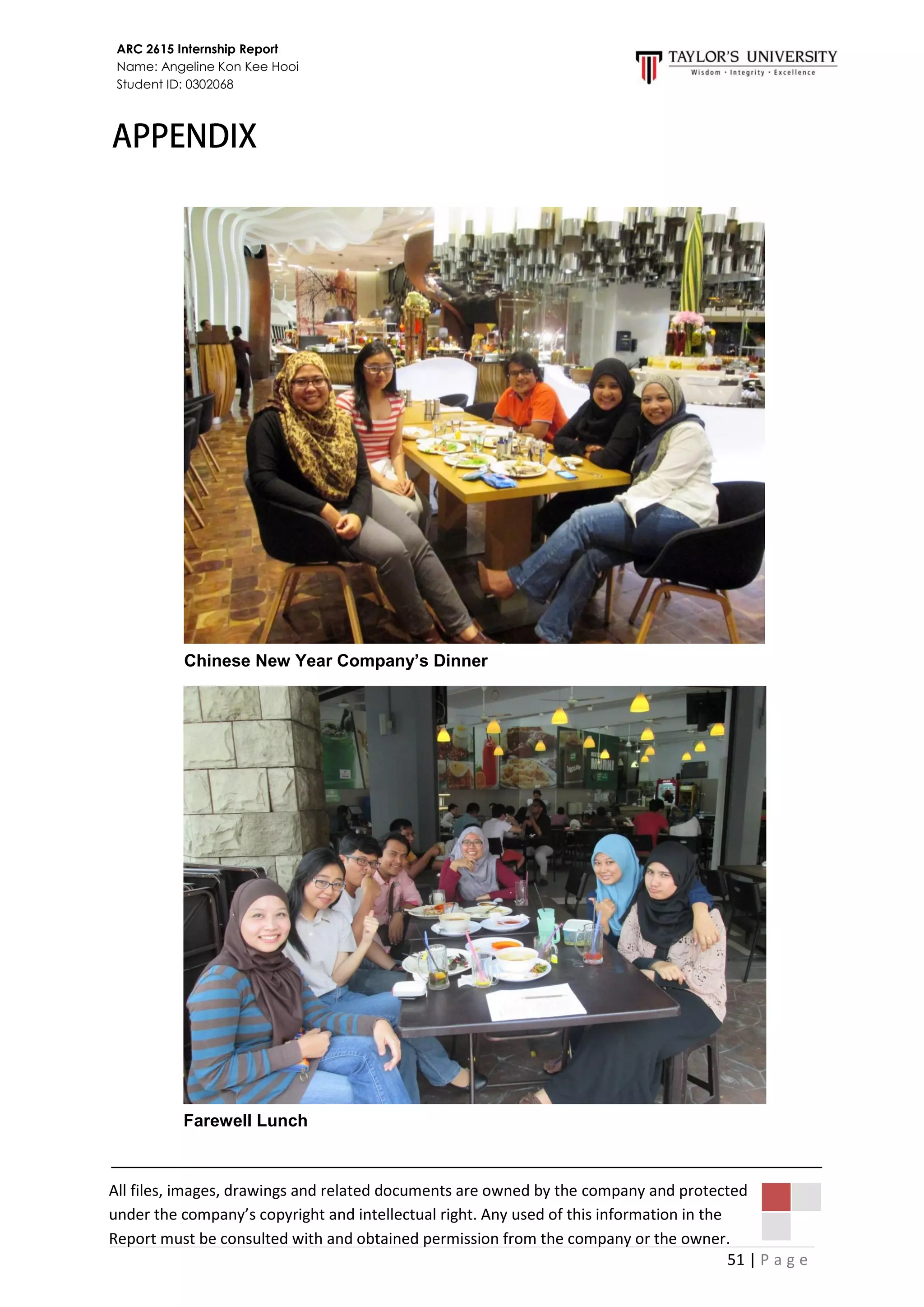 51 | P a g e
ARC 2615 Internship Report
Name: Angeline Kon Kee Hooi
Student ID: 0302068
All files, images, drawings and related documents are owned by the company and protected
under the company’s copyright and intellectual right. Any used of this information in the
Report must be consulted with and obtained permission from the company or the owner.
Chinese New Year Company’s Dinner
Farewell Lunch
 