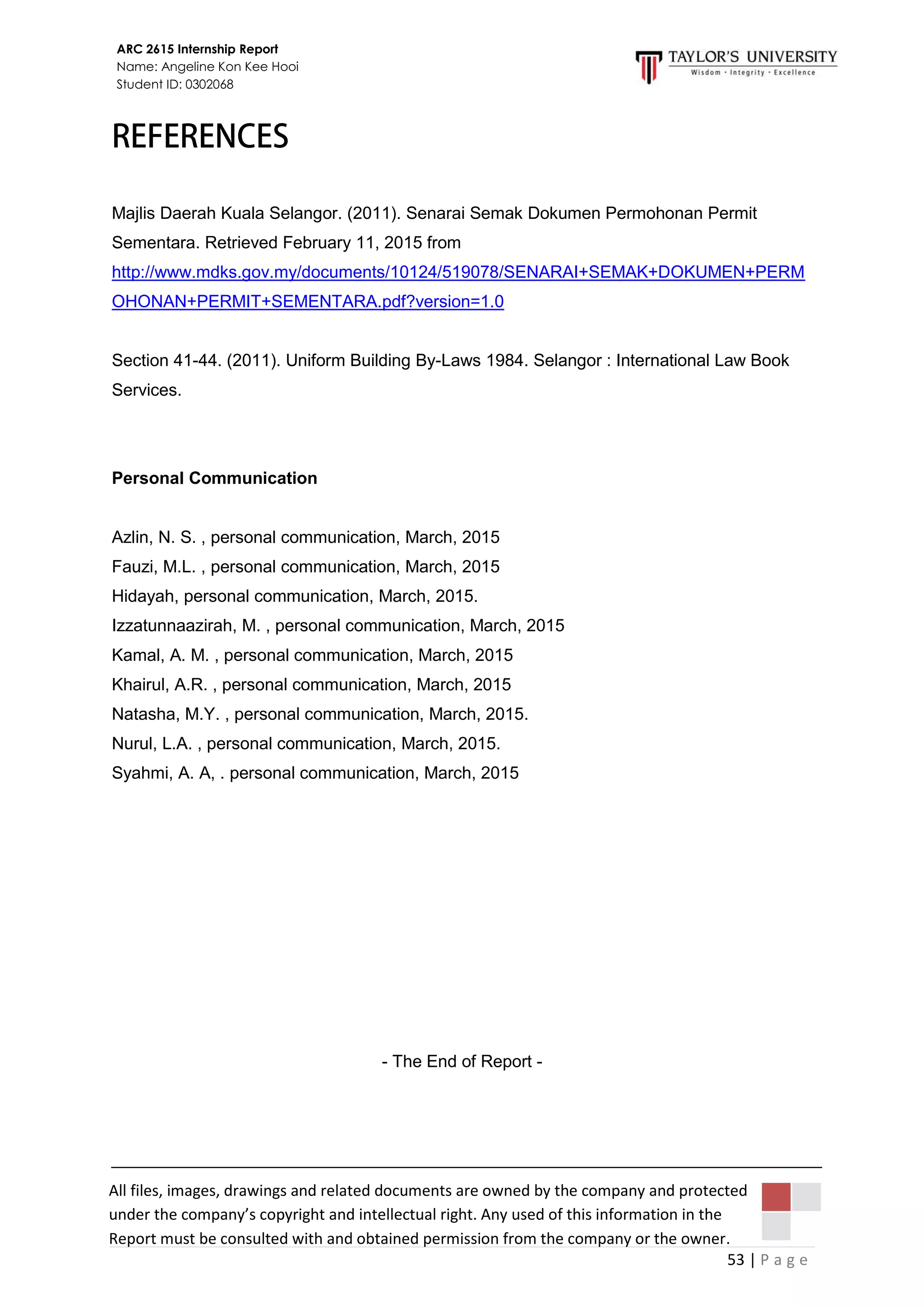 53 | P a g e
ARC 2615 Internship Report
Name: Angeline Kon Kee Hooi
Student ID: 0302068
All files, images, drawings and related documents are owned by the company and protected
under the company’s copyright and intellectual right. Any used of this information in the
Report must be consulted with and obtained permission from the company or the owner.
Majlis Daerah Kuala Selangor. (2011). Senarai Semak Dokumen Permohonan Permit
Sementara. Retrieved February 11, 2015 from
http://www.mdks.gov.my/documents/10124/519078/SENARAI+SEMAK+DOKUMEN+PERM
OHONAN+PERMIT+SEMENTARA.pdf?version=1.0
Section 41-44. (2011). Uniform Building By-Laws 1984. Selangor : International Law Book
Services.
Personal Communication
Azlin, N. S. , personal communication, March, 2015
Fauzi, M.L. , personal communication, March, 2015
Hidayah, personal communication, March, 2015.
Izzatunnaazirah, M. , personal communication, March, 2015
Kamal, A. M. , personal communication, March, 2015
Khairul, A.R. , personal communication, March, 2015
Natasha, M.Y. , personal communication, March, 2015.
Nurul, L.A. , personal communication, March, 2015.
Syahmi, A. A, . personal communication, March, 2015
- The End of Report -
 
