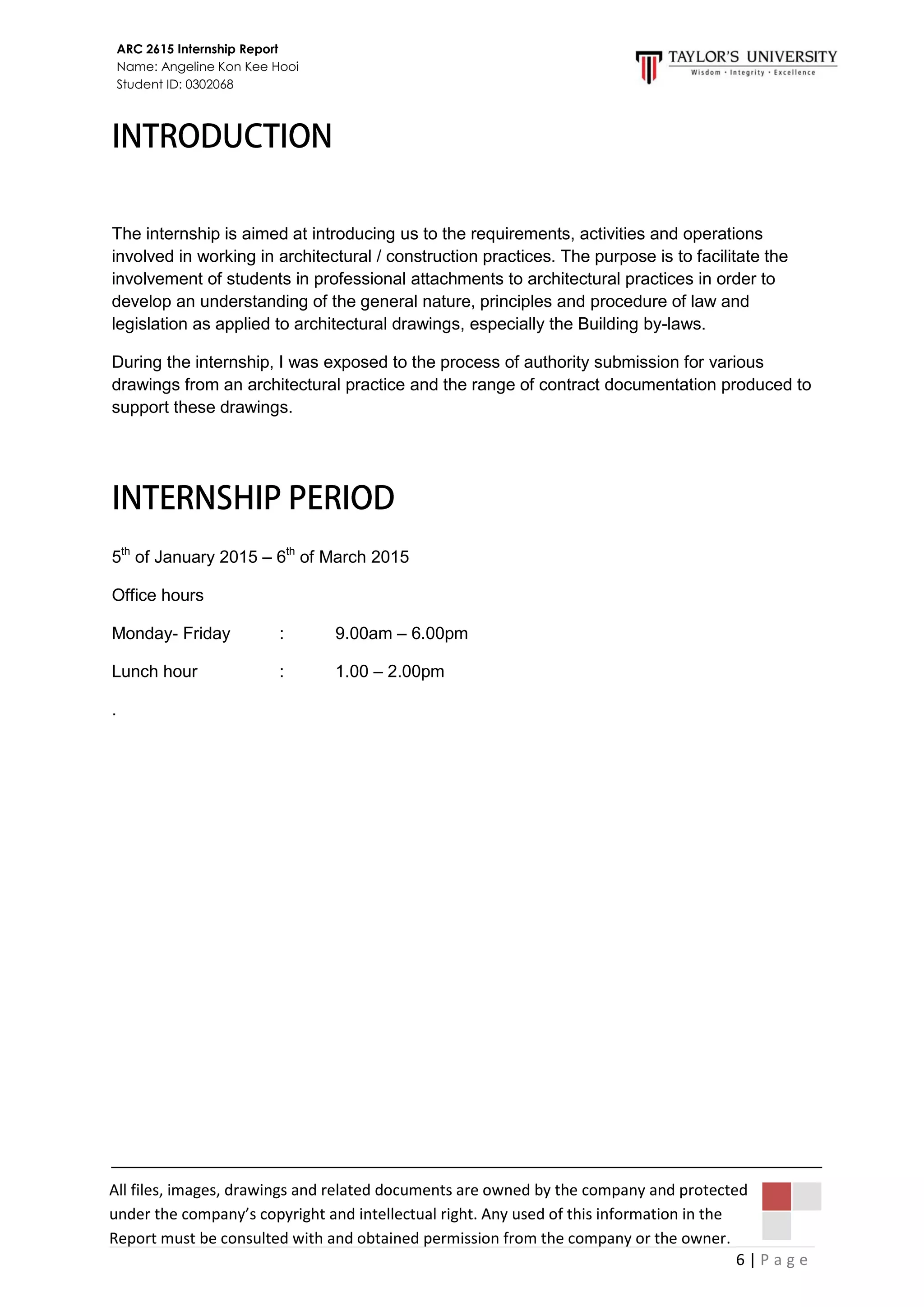 6 | P a g e
ARC 2615 Internship Report
Name: Angeline Kon Kee Hooi
Student ID: 0302068
All files, images, drawings and related documents are owned by the company and protected
under the company’s copyright and intellectual right. Any used of this information in the
Report must be consulted with and obtained permission from the company or the owner.
The internship is aimed at introducing us to the requirements, activities and operations
involved in working in architectural / construction practices. The purpose is to facilitate the
involvement of students in professional attachments to architectural practices in order to
develop an understanding of the general nature, principles and procedure of law and
legislation as applied to architectural drawings, especially the Building by-laws.
During the internship, I was exposed to the process of authority submission for various
drawings from an architectural practice and the range of contract documentation produced to
support these drawings.
5th
of January 2015 – 6th
of March 2015
Office hours
Monday- Friday : 9.00am – 6.00pm
Lunch hour : 1.00 – 2.00pm
.
 