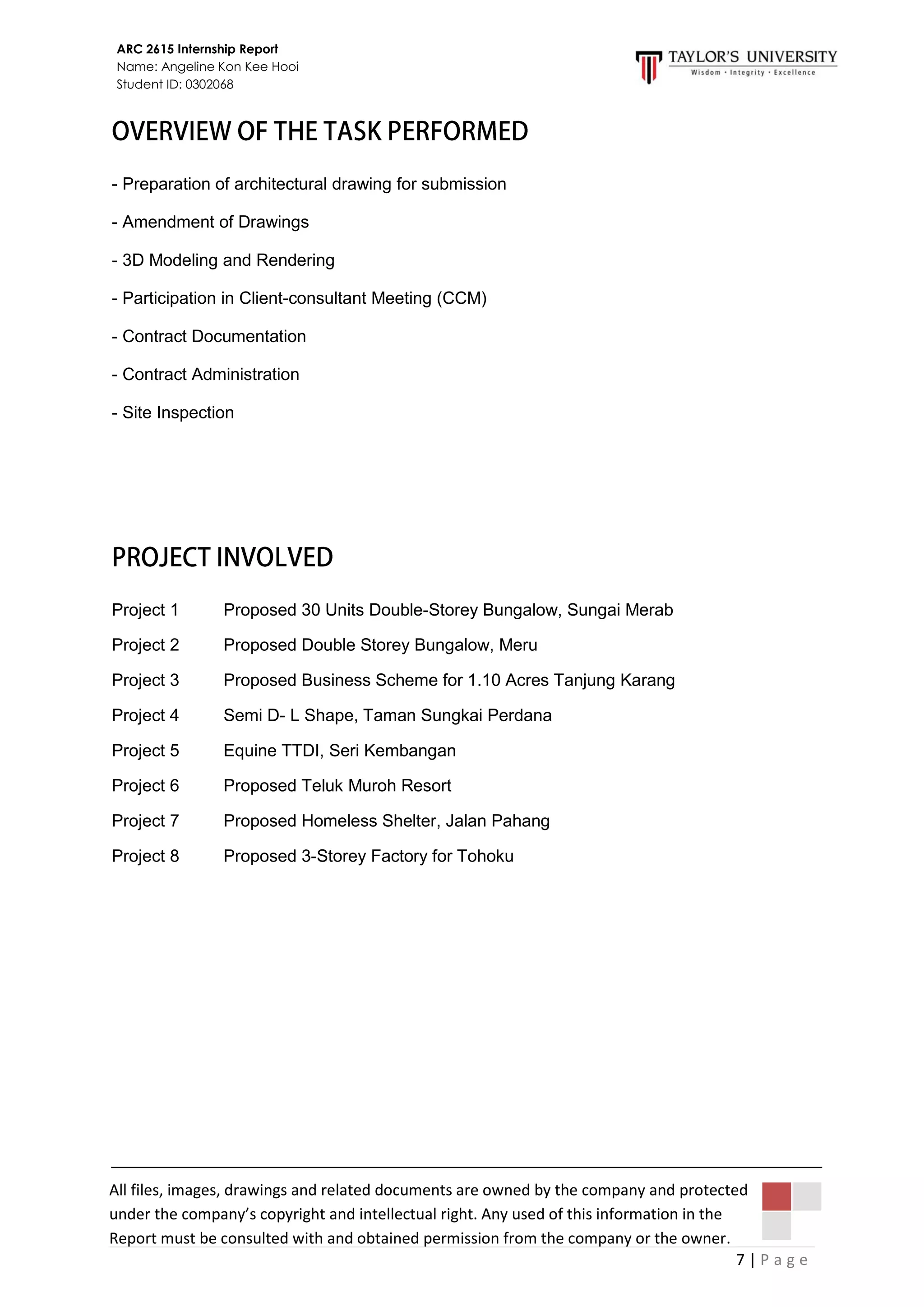 7 | P a g e
ARC 2615 Internship Report
Name: Angeline Kon Kee Hooi
Student ID: 0302068
All files, images, drawings and related documents are owned by the company and protected
under the company’s copyright and intellectual right. Any used of this information in the
Report must be consulted with and obtained permission from the company or the owner.
- Preparation of architectural drawing for submission
- Amendment of Drawings
- 3D Modeling and Rendering
- Participation in Client-consultant Meeting (CCM)
- Contract Documentation
- Contract Administration
- Site Inspection
Project 1 Proposed 30 Units Double-Storey Bungalow, Sungai Merab
Project 2 Proposed Double Storey Bungalow, Meru
Project 3 Proposed Business Scheme for 1.10 Acres Tanjung Karang
Project 4 Semi D- L Shape, Taman Sungkai Perdana
Project 5 Equine TTDI, Seri Kembangan
Project 6 Proposed Teluk Muroh Resort
Project 7 Proposed Homeless Shelter, Jalan Pahang
Project 8 Proposed 3-Storey Factory for Tohoku
 