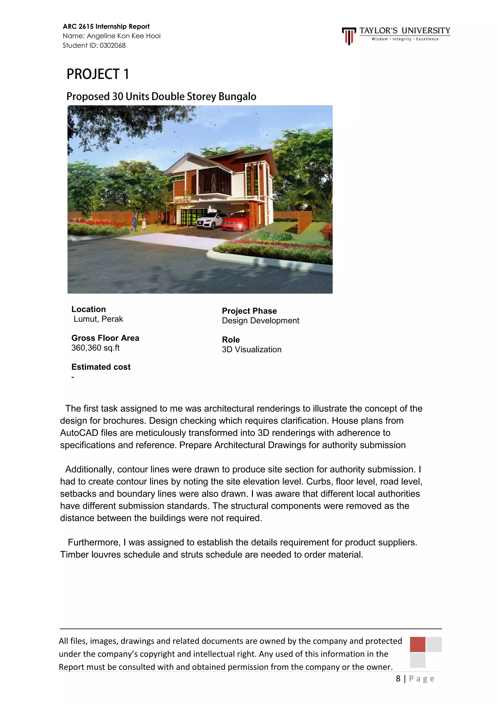 8 | P a g e
ARC 2615 Internship Report
Name: Angeline Kon Kee Hooi
Student ID: 0302068
All files, images, drawings and related documents are owned by the company and protected
under the company’s copyright and intellectual right. Any used of this information in the
Report must be consulted with and obtained permission from the company or the owner.
The first task assigned to me was architectural renderings to illustrate the concept of the
design for brochures. Design checking which requires clarification. House plans from
AutoCAD files are meticulously transformed into 3D renderings with adherence to
specifications and reference. Prepare Architectural Drawings for authority submission
Additionally, contour lines were drawn to produce site section for authority submission. I
had to create contour lines by noting the site elevation level. Curbs, floor level, road level,
setbacks and boundary lines were also drawn. I was aware that different local authorities
have different submission standards. The structural components were removed as the
distance between the buildings were not required.
Furthermore, I was assigned to establish the details requirement for product suppliers.
Timber louvres schedule and struts schedule are needed to order material.
Project Phase
Design Development
Role
3D Visualization
Location
Lumut, Perak
Gross Floor Area
360,360 sq.ft
Estimated cost
-
 