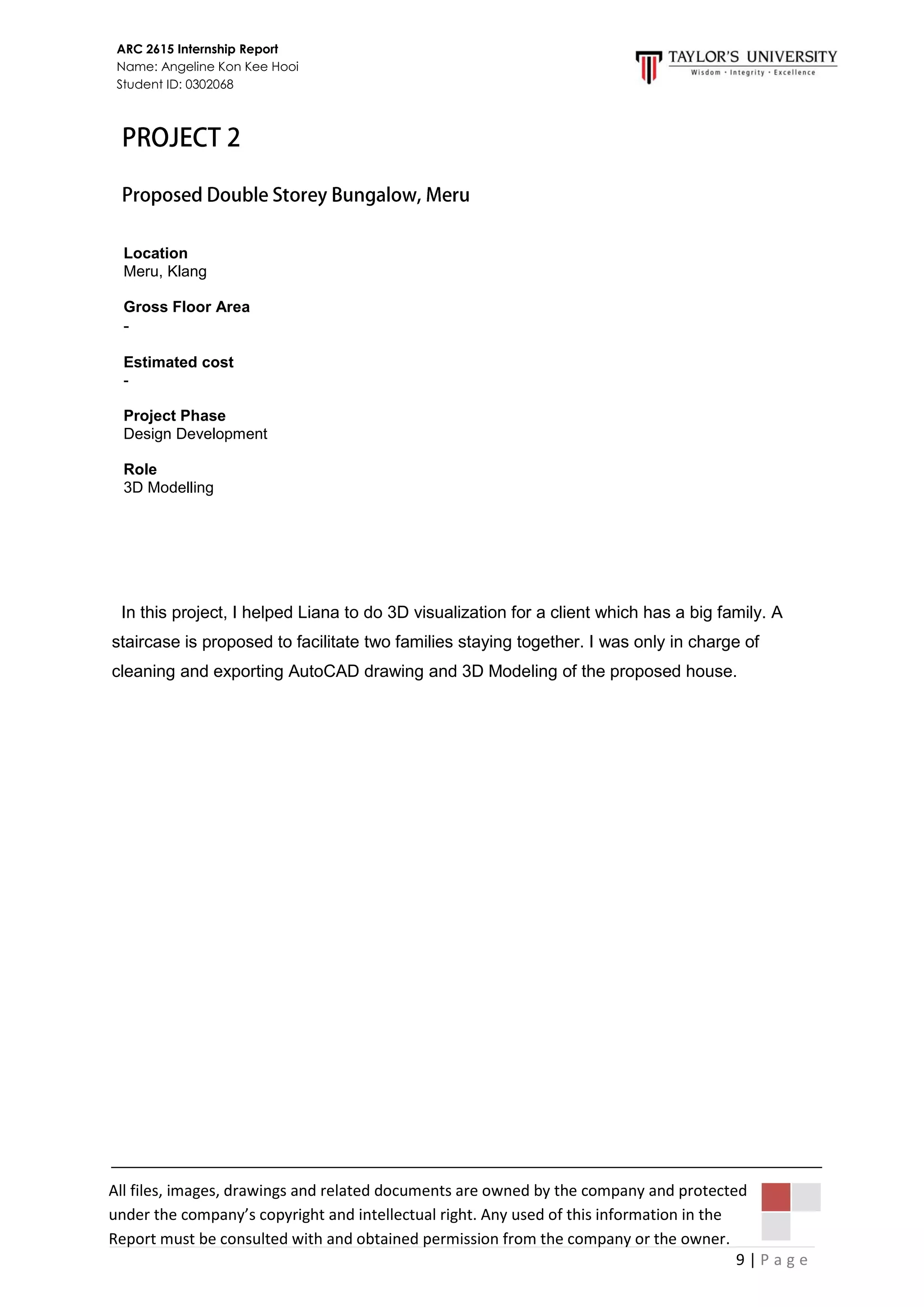 9 | P a g e
ARC 2615 Internship Report
Name: Angeline Kon Kee Hooi
Student ID: 0302068
All files, images, drawings and related documents are owned by the company and protected
under the company’s copyright and intellectual right. Any used of this information in the
Report must be consulted with and obtained permission from the company or the owner.
In this project, I helped Liana to do 3D visualization for a client which has a big family. A
staircase is proposed to facilitate two families staying together. I was only in charge of
cleaning and exporting AutoCAD drawing and 3D Modeling of the proposed house.
Location
Meru, Klang
Gross Floor Area
-
Estimated cost
-
Project Phase
Design Development
Role
3D Modelling
 