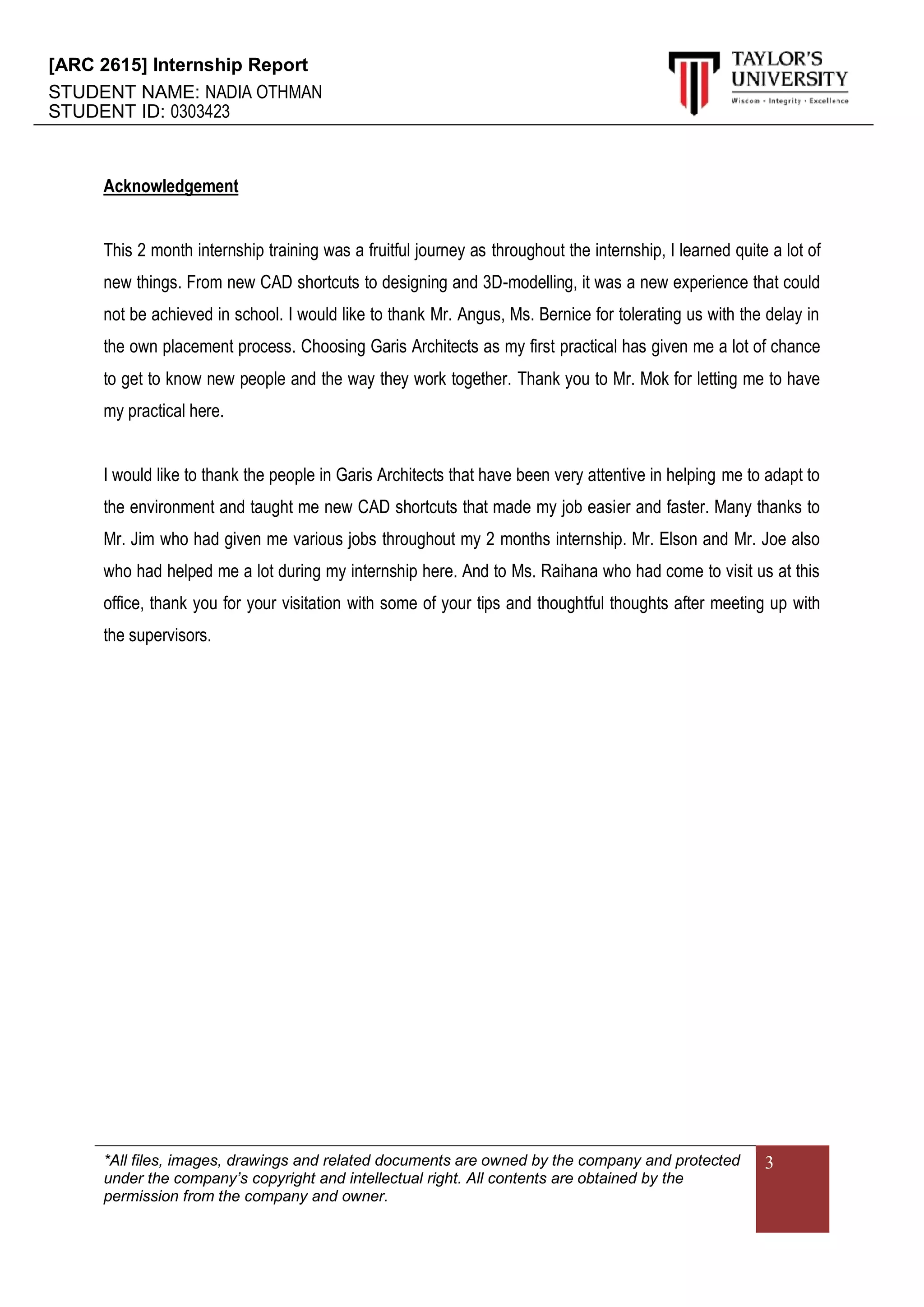 [ARC 2615] Internship Report
STUDENT NAME: NADIA OTHMAN
STUDENT ID: 0303423
*All files, images, drawings and related documents are owned by the company and protected
under the company’s copyright and intellectual right. All contents are obtained by the
permission from the company and owner.
3
Acknowledgement
This 2 month internship training was a fruitful journey as throughout the internship, I learned quite a lot of
new things. From new CAD shortcuts to designing and 3D-modelling, it was a new experience that could
not be achieved in school. I would like to thank Mr. Angus, Ms. Bernice for tolerating us with the delay in
the own placement process. Choosing Garis Architects as my first practical has given me a lot of chance
to get to know new people and the way they work together. Thank you to Mr. Mok for letting me to have
my practical here.
I would like to thank the people in Garis Architects that have been very attentive in helping me to adapt to
the environment and taught me new CAD shortcuts that made my job easier and faster. Many thanks to
Mr. Jim who had given me various jobs throughout my 2 months internship. Mr. Elson and Mr. Joe also
who had helped me a lot during my internship here. And to Ms. Raihana who had come to visit us at this
office, thank you for your visitation with some of your tips and thoughtful thoughts after meeting up with
the supervisors.
 