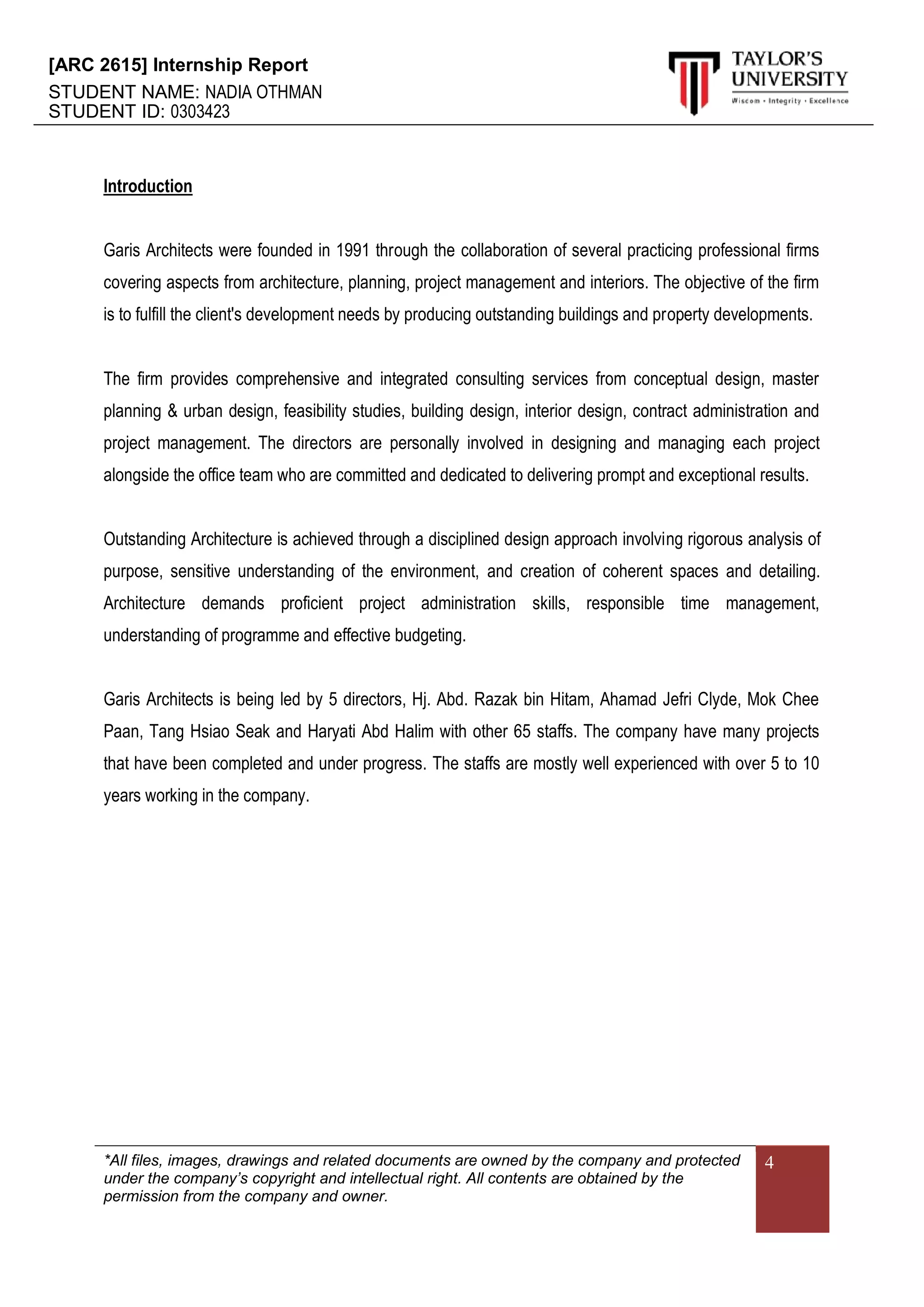 [ARC 2615] Internship Report
STUDENT NAME: NADIA OTHMAN
STUDENT ID: 0303423
*All files, images, drawings and related documents are owned by the company and protected
under the company’s copyright and intellectual right. All contents are obtained by the
permission from the company and owner.
4
Introduction
Garis Architects were founded in 1991 through the collaboration of several practicing professional firms
covering aspects from architecture, planning, project management and interiors. The objective of the firm
is to fulfill the client's development needs by producing outstanding buildings and property developments.
The firm provides comprehensive and integrated consulting services from conceptual design, master
planning & urban design, feasibility studies, building design, interior design, contract administration and
project management. The directors are personally involved in designing and managing each project
alongside the office team who are committed and dedicated to delivering prompt and exceptional results.
Outstanding Architecture is achieved through a disciplined design approach involving rigorous analysis of
purpose, sensitive understanding of the environment, and creation of coherent spaces and detailing.
Architecture demands proficient project administration skills, responsible time management,
understanding of programme and effective budgeting.
Garis Architects is being led by 5 directors, Hj. Abd. Razak bin Hitam, Ahamad Jefri Clyde, Mok Chee
Paan, Tang Hsiao Seak and Haryati Abd Halim with other 65 staffs. The company have many projects
that have been completed and under progress. The staffs are mostly well experienced with over 5 to 10
years working in the company.
 