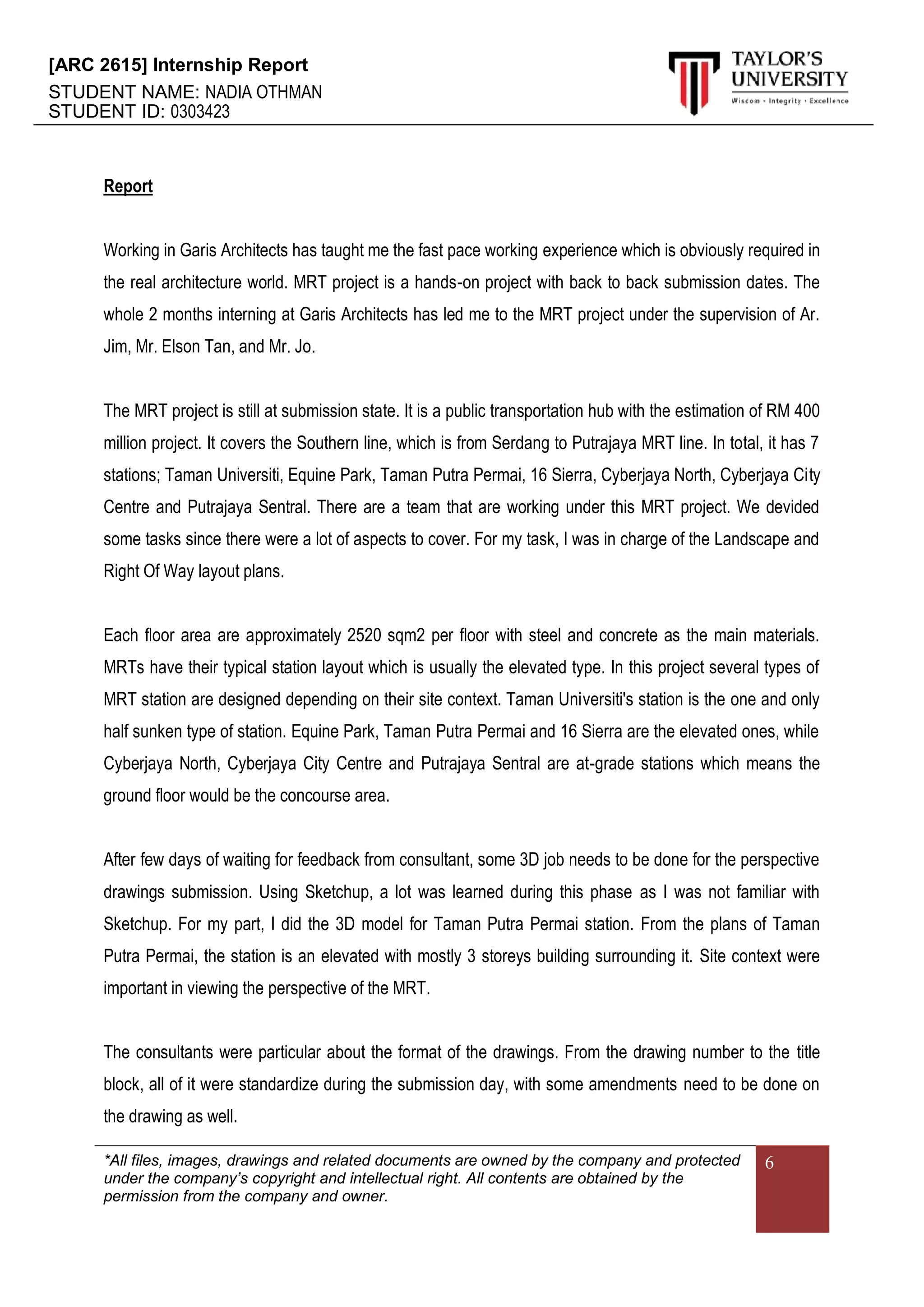 [ARC 2615] Internship Report
STUDENT NAME: NADIA OTHMAN
STUDENT ID: 0303423
*All files, images, drawings and related documents are owned by the company and protected
under the company’s copyright and intellectual right. All contents are obtained by the
permission from the company and owner.
6
Report
Working in Garis Architects has taught me the fast pace working experience which is obviously required in
the real architecture world. MRT project is a hands-on project with back to back submission dates. The
whole 2 months interning at Garis Architects has led me to the MRT project under the supervision of Ar.
Jim, Mr. Elson Tan, and Mr. Jo.
The MRT project is still at submission state. It is a public transportation hub with the estimation of RM 400
million project. It covers the Southern line, which is from Serdang to Putrajaya MRT line. In total, it has 7
stations; Taman Universiti, Equine Park, Taman Putra Permai, 16 Sierra, Cyberjaya North, Cyberjaya City
Centre and Putrajaya Sentral. There are a team that are working under this MRT project. We devided
some tasks since there were a lot of aspects to cover. For my task, I was in charge of the Landscape and
Right Of Way layout plans.
Each floor area are approximately 2520 sqm2 per floor with steel and concrete as the main materials.
MRTs have their typical station layout which is usually the elevated type. In this project several types of
MRT station are designed depending on their site context. Taman Universiti's station is the one and only
half sunken type of station. Equine Park, Taman Putra Permai and 16 Sierra are the elevated ones, while
Cyberjaya North, Cyberjaya City Centre and Putrajaya Sentral are at-grade stations which means the
ground floor would be the concourse area.
After few days of waiting for feedback from consultant, some 3D job needs to be done for the perspective
drawings submission. Using Sketchup, a lot was learned during this phase as I was not familiar with
Sketchup. For my part, I did the 3D model for Taman Putra Permai station. From the plans of Taman
Putra Permai, the station is an elevated with mostly 3 storeys building surrounding it. Site context were
important in viewing the perspective of the MRT.
The consultants were particular about the format of the drawings. From the drawing number to the title
block, all of it were standardize during the submission day, with some amendments need to be done on
the drawing as well.
 