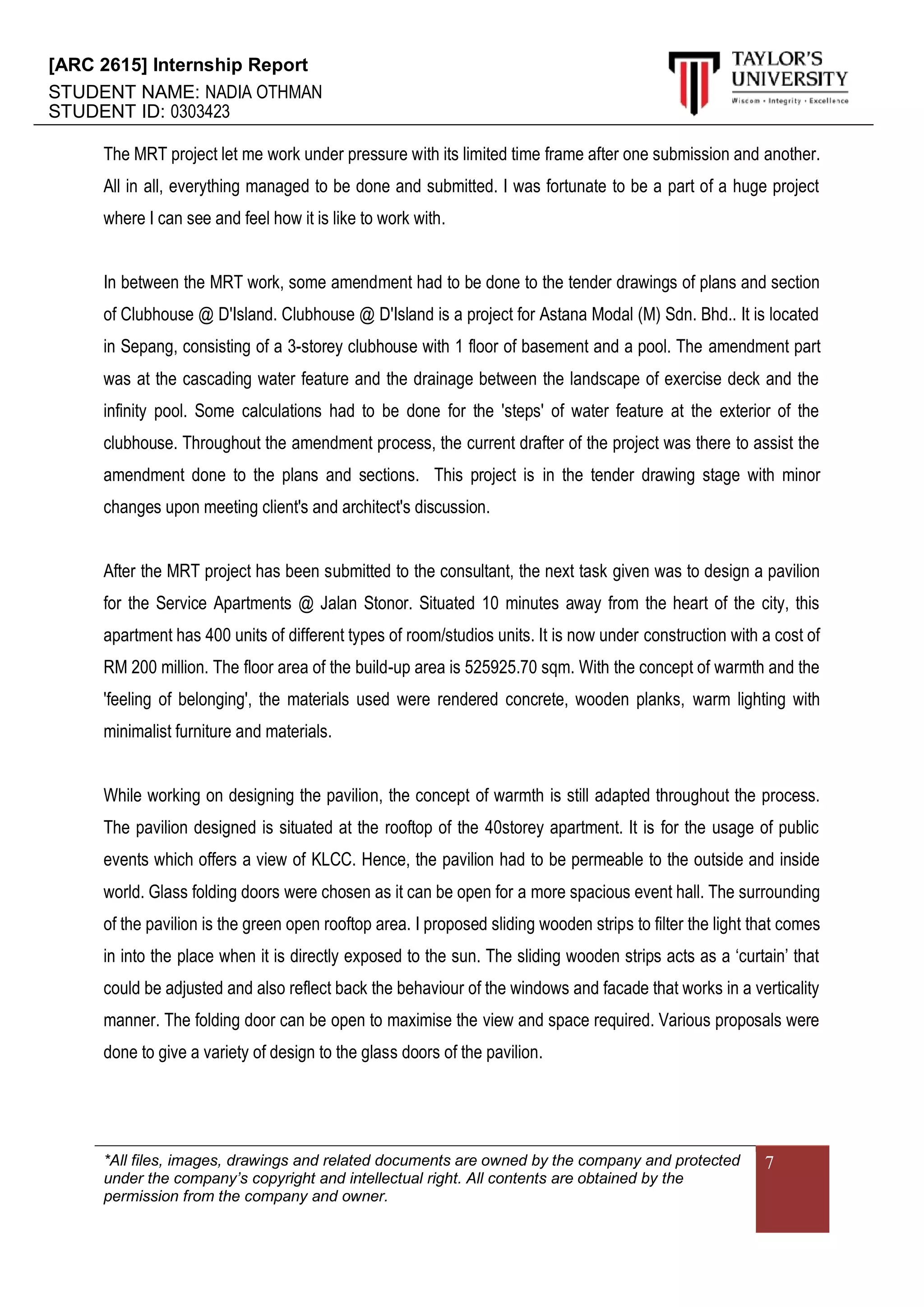 [ARC 2615] Internship Report
STUDENT NAME: NADIA OTHMAN
STUDENT ID: 0303423
*All files, images, drawings and related documents are owned by the company and protected
under the company’s copyright and intellectual right. All contents are obtained by the
permission from the company and owner.
7
The MRT project let me work under pressure with its limited time frame after one submission and another.
All in all, everything managed to be done and submitted. I was fortunate to be a part of a huge project
where I can see and feel how it is like to work with.
In between the MRT work, some amendment had to be done to the tender drawings of plans and section
of Clubhouse @ D'Island. Clubhouse @ D'Island is a project for Astana Modal (M) Sdn. Bhd.. It is located
in Sepang, consisting of a 3-storey clubhouse with 1 floor of basement and a pool. The amendment part
was at the cascading water feature and the drainage between the landscape of exercise deck and the
infinity pool. Some calculations had to be done for the 'steps' of water feature at the exterior of the
clubhouse. Throughout the amendment process, the current drafter of the project was there to assist the
amendment done to the plans and sections. This project is in the tender drawing stage with minor
changes upon meeting client's and architect's discussion.
After the MRT project has been submitted to the consultant, the next task given was to design a pavilion
for the Service Apartments @ Jalan Stonor. Situated 10 minutes away from the heart of the city, this
apartment has 400 units of different types of room/studios units. It is now under construction with a cost of
RM 200 million. The floor area of the build-up area is 525925.70 sqm. With the concept of warmth and the
'feeling of belonging', the materials used were rendered concrete, wooden planks, warm lighting with
minimalist furniture and materials.
While working on designing the pavilion, the concept of warmth is still adapted throughout the process.
The pavilion designed is situated at the rooftop of the 40storey apartment. It is for the usage of public
events which offers a view of KLCC. Hence, the pavilion had to be permeable to the outside and inside
world. Glass folding doors were chosen as it can be open for a more spacious event hall. The surrounding
of the pavilion is the green open rooftop area. I proposed sliding wooden strips to filter the light that comes
in into the place when it is directly exposed to the sun. The sliding wooden strips acts as a ‘curtain’ that
could be adjusted and also reflect back the behaviour of the windows and facade that works in a verticality
manner. The folding door can be open to maximise the view and space required. Various proposals were
done to give a variety of design to the glass doors of the pavilion.
 