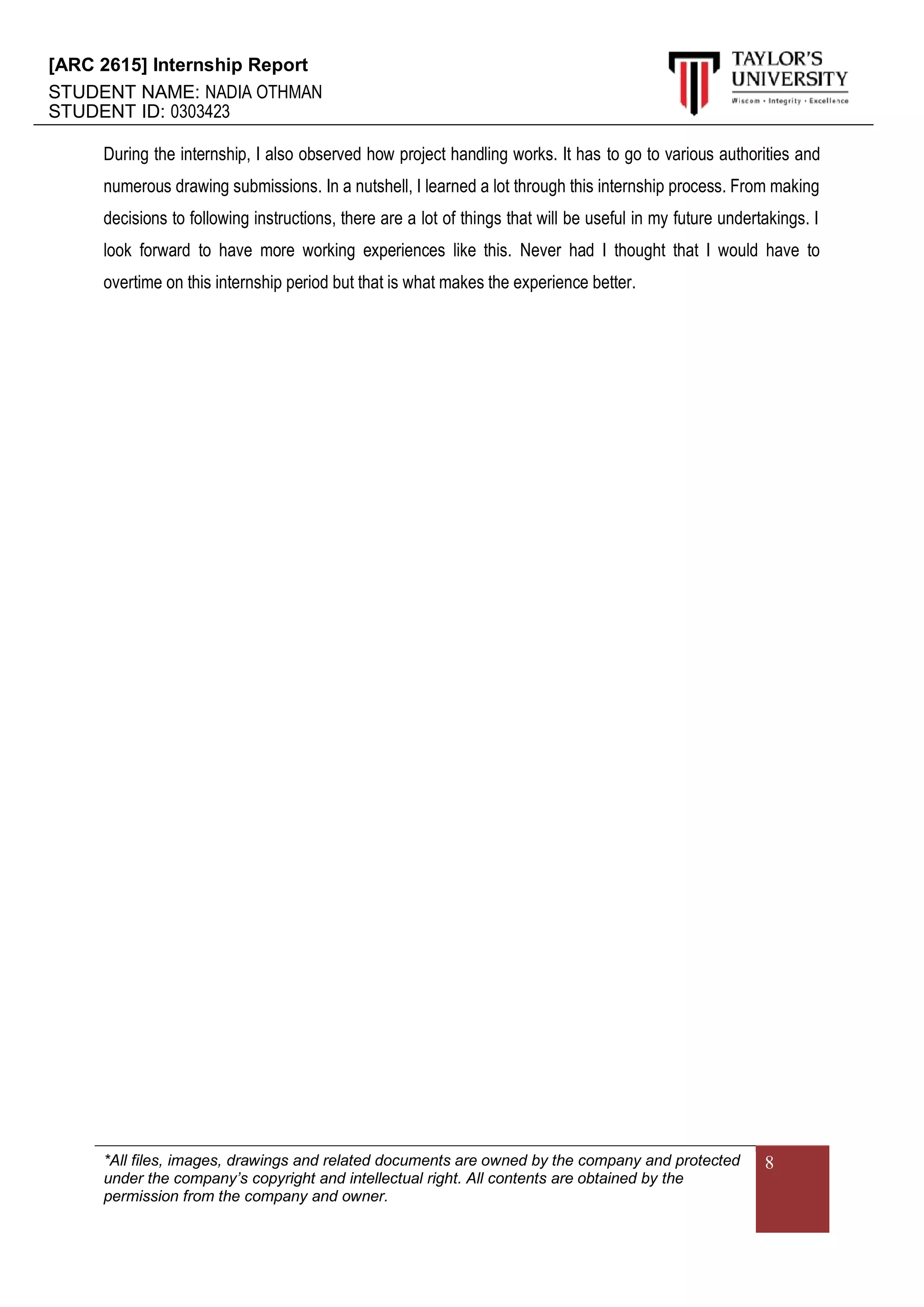 [ARC 2615] Internship Report
STUDENT NAME: NADIA OTHMAN
STUDENT ID: 0303423
*All files, images, drawings and related documents are owned by the company and protected
under the company’s copyright and intellectual right. All contents are obtained by the
permission from the company and owner.
8
During the internship, I also observed how project handling works. It has to go to various authorities and
numerous drawing submissions. In a nutshell, I learned a lot through this internship process. From making
decisions to following instructions, there are a lot of things that will be useful in my future undertakings. I
look forward to have more working experiences like this. Never had I thought that I would have to
overtime on this internship period but that is what makes the experience better.
 