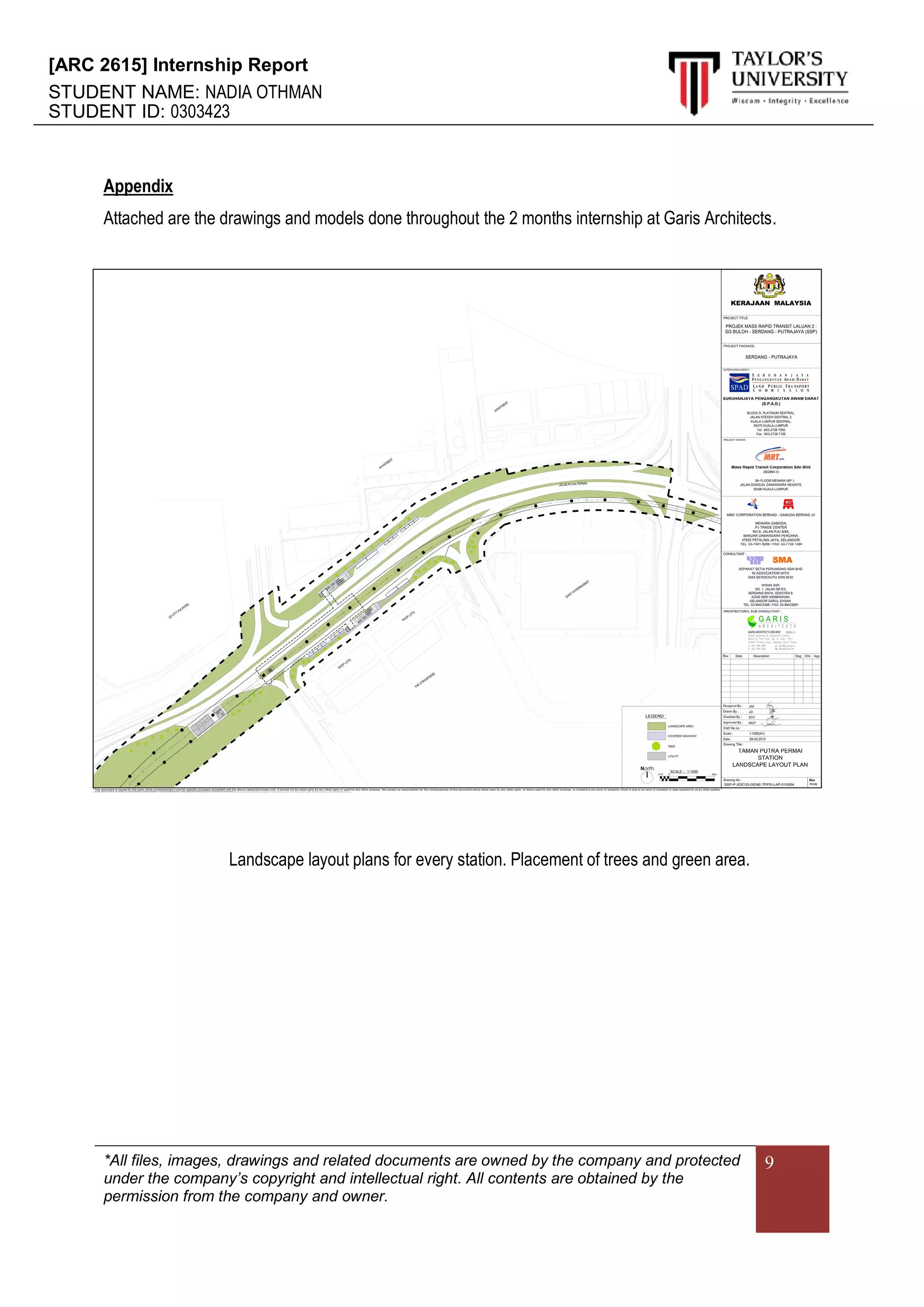 [ARC 2615] Internship Report
STUDENT NAME: NADIA OTHMAN
STUDENT ID: 0303423
*All files, images, drawings and related documents are owned by the company and protected
under the company’s copyright and intellectual right. All contents are obtained by the
permission from the company and owner.
9
Appendix
Attached are the drawings and models done throughout the 2 months internship at Garis Architects.
Landscape layout plans for every station. Placement of trees and green area.
 