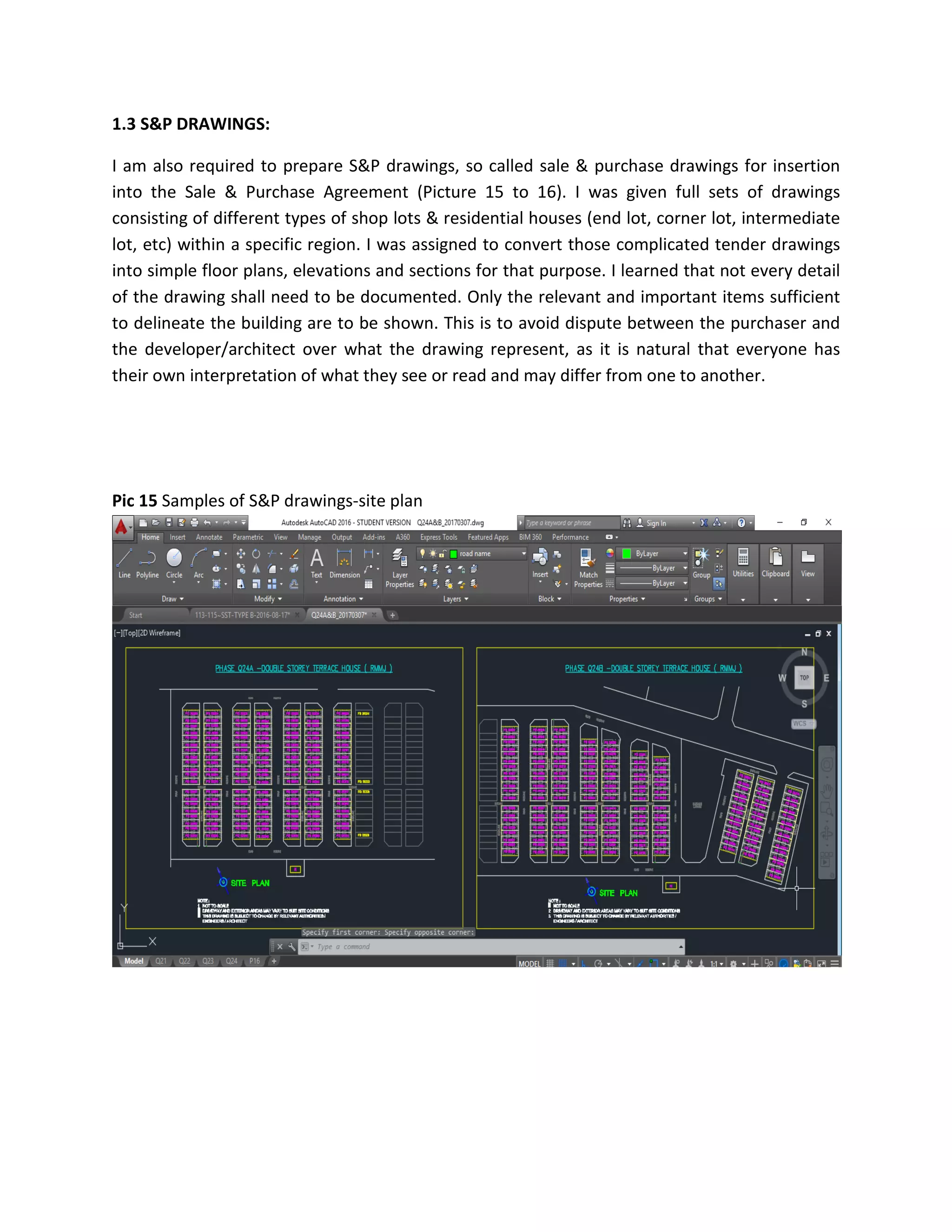 1.3 S&P DRAWINGS:
I am also required to prepare S&P drawings, so called sale & purchase drawings for insertion
into the Sale & Purchase Agreement (Picture 15 to 16). I was given full sets of drawings
consisting of different types of shop lots & residential houses (end lot, corner lot, intermediate
lot, etc) within a specific region. I was assigned to convert those complicated tender drawings
into simple floor plans, elevations and sections for that purpose. I learned that not every detail
of the drawing shall need to be documented. Only the relevant and important items sufficient
to delineate the building are to be shown. This is to avoid dispute between the purchaser and
the developer/architect over what the drawing represent, as it is natural that everyone has
their own interpretation of what they see or read and may differ from one to another.
Pic 15 Samples of S&P drawings-site plan
 