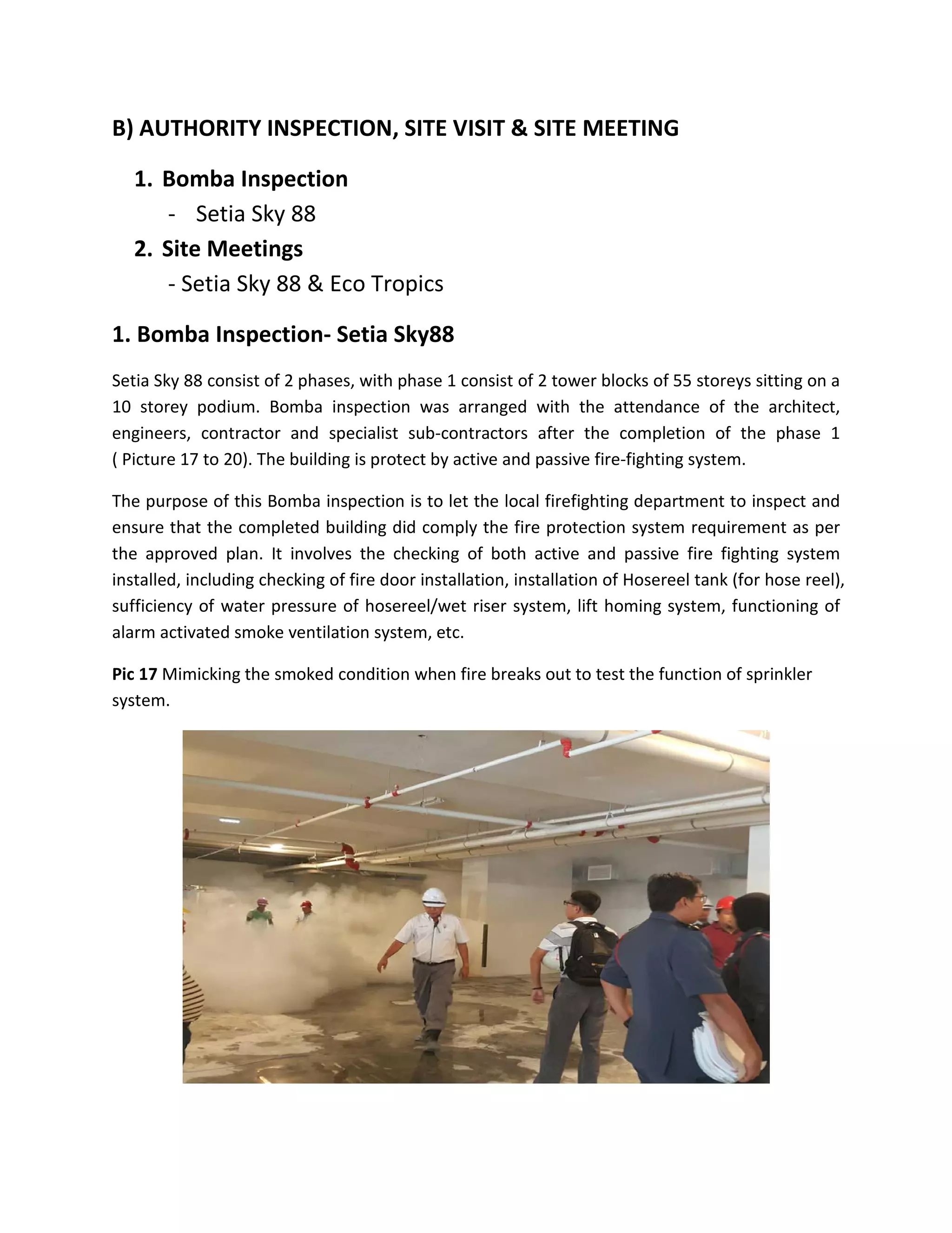 B) AUTHORITY INSPECTION, SITE VISIT & SITE MEETING
1. Bomba Inspection
- Setia Sky 88
2. Site Meetings
- Setia Sky 88 & Eco Tropics
1. Bomba Inspection- Setia Sky88
Setia Sky 88 consist of 2 phases, with phase 1 consist of 2 tower blocks of 55 storeys sitting on a
10 storey podium. Bomba inspection was arranged with the attendance of the architect,
engineers, contractor and specialist sub-contractors after the completion of the phase 1
( Picture 17 to 20). The building is protect by active and passive fire-fighting system.
The purpose of this Bomba inspection is to let the local firefighting department to inspect and
ensure that the completed building did comply the fire protection system requirement as per
the approved plan. It involves the checking of both active and passive fire fighting system
installed, including checking of fire door installation, installation of Hosereel tank (for hose reel),
sufficiency of water pressure of hosereel/wet riser system, lift homing system, functioning of
alarm activated smoke ventilation system, etc.
Pic 17 Mimicking the smoked condition when fire breaks out to test the function of sprinkler
system.
 