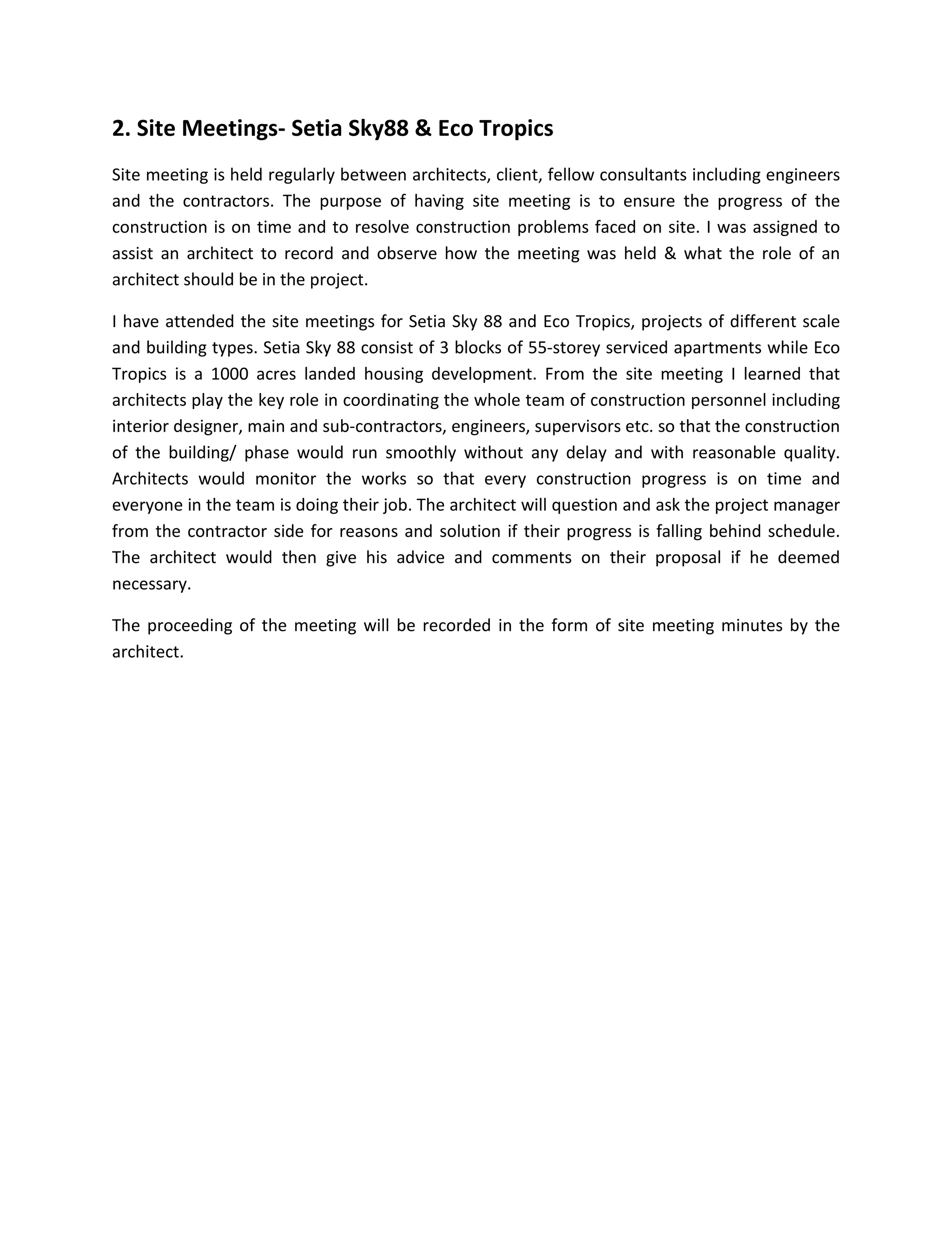 2. Site Meetings- Setia Sky88 & Eco Tropics
Site meeting is held regularly between architects, client, fellow consultants including engineers
and the contractors. The purpose of having site meeting is to ensure the progress of the
construction is on time and to resolve construction problems faced on site. I was assigned to
assist an architect to record and observe how the meeting was held & what the role of an
architect should be in the project.
I have attended the site meetings for Setia Sky 88 and Eco Tropics, projects of different scale
and building types. Setia Sky 88 consist of 3 blocks of 55-storey serviced apartments while Eco
Tropics is a 1000 acres landed housing development. From the site meeting I learned that
architects play the key role in coordinating the whole team of construction personnel including
interior designer, main and sub-contractors, engineers, supervisors etc. so that the construction
of the building/ phase would run smoothly without any delay and with reasonable quality.
Architects would monitor the works so that every construction progress is on time and
everyone in the team is doing their job. The architect will question and ask the project manager
from the contractor side for reasons and solution if their progress is falling behind schedule.
The architect would then give his advice and comments on their proposal if he deemed
necessary.
The proceeding of the meeting will be recorded in the form of site meeting minutes by the
architect.
 