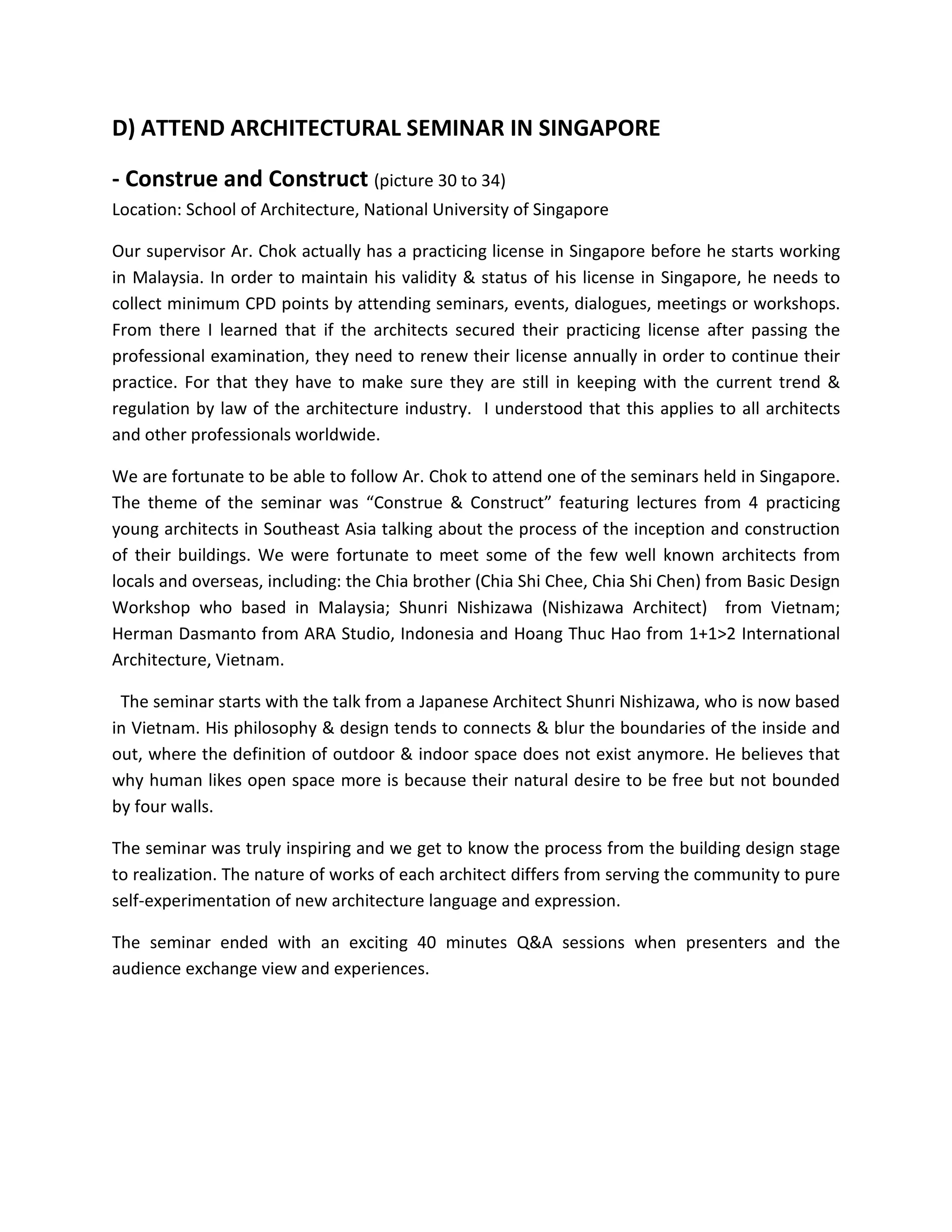 D) ATTEND ARCHITECTURAL SEMINAR IN SINGAPORE
- Construe and Construct (picture 30 to 34)
Location: School of Architecture, National University of Singapore
Our supervisor Ar. Chok actually has a practicing license in Singapore before he starts working
in Malaysia. In order to maintain his validity & status of his license in Singapore, he needs to
collect minimum CPD points by attending seminars, events, dialogues, meetings or workshops.
From there I learned that if the architects secured their practicing license after passing the
professional examination, they need to renew their license annually in order to continue their
practice. For that they have to make sure they are still in keeping with the current trend &
regulation by law of the architecture industry. I understood that this applies to all architects
and other professionals worldwide.
We are fortunate to be able to follow Ar. Chok to attend one of the seminars held in Singapore.
The theme of the seminar was “Construe & Construct” featuring lectures from 4 practicing
young architects in Southeast Asia talking about the process of the inception and construction
of their buildings. We were fortunate to meet some of the few well known architects from
locals and overseas, including: the Chia brother (Chia Shi Chee, Chia Shi Chen) from Basic Design
Workshop who based in Malaysia; Shunri Nishizawa (Nishizawa Architect) from Vietnam;
Herman Dasmanto from ARA Studio, Indonesia and Hoang Thuc Hao from 1+1>2 International
Architecture, Vietnam.
The seminar starts with the talk from a Japanese Architect Shunri Nishizawa, who is now based
in Vietnam. His philosophy & design tends to connects & blur the boundaries of the inside and
out, where the definition of outdoor & indoor space does not exist anymore. He believes that
why human likes open space more is because their natural desire to be free but not bounded
by four walls.
The seminar was truly inspiring and we get to know the process from the building design stage
to realization. The nature of works of each architect differs from serving the community to pure
self-experimentation of new architecture language and expression.
The seminar ended with an exciting 40 minutes Q&A sessions when presenters and the
audience exchange view and experiences.
 