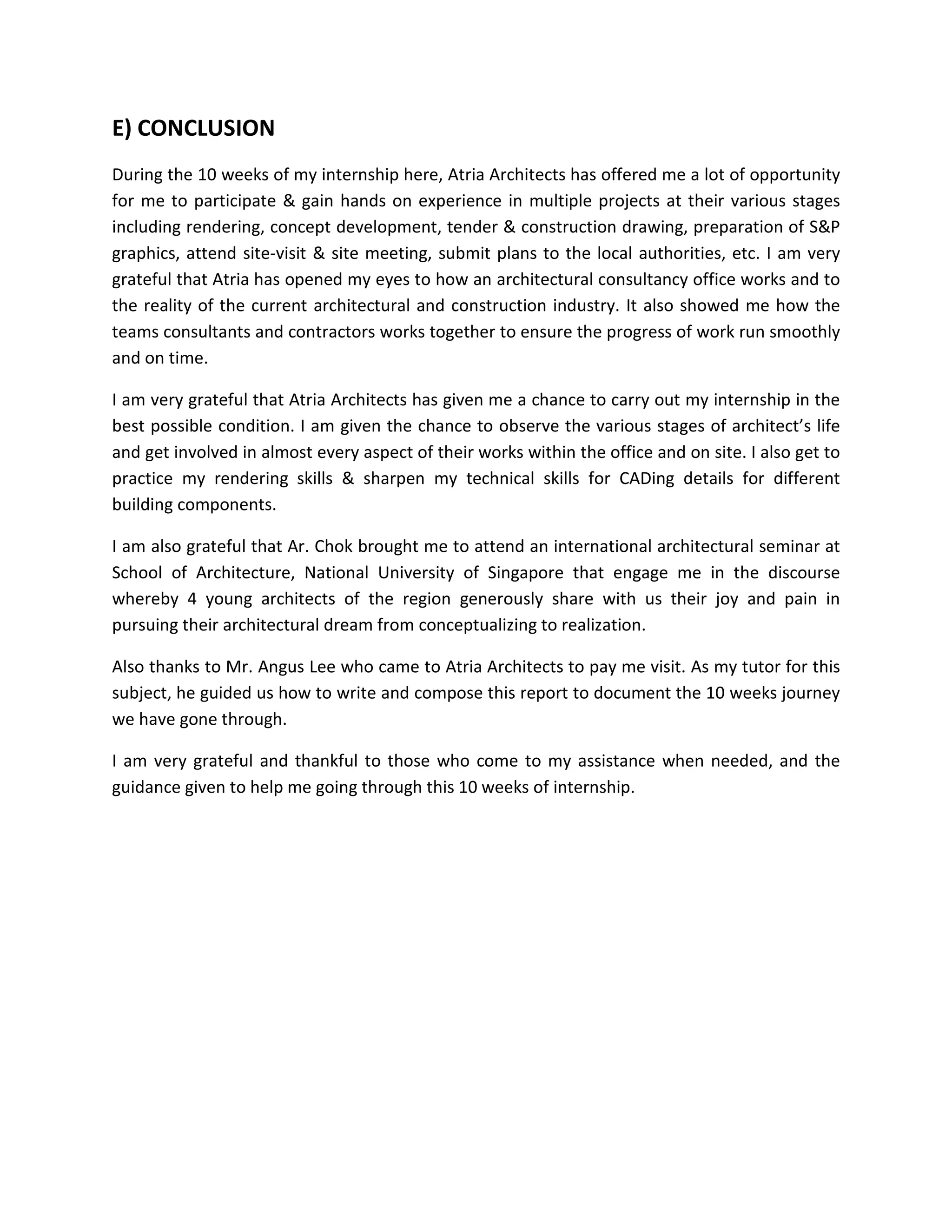 E) CONCLUSION
During the 10 weeks of my internship here, Atria Architects has offered me a lot of opportunity
for me to participate & gain hands on experience in multiple projects at their various stages
including rendering, concept development, tender & construction drawing, preparation of S&P
graphics, attend site-visit & site meeting, submit plans to the local authorities, etc. I am very
grateful that Atria has opened my eyes to how an architectural consultancy office works and to
the reality of the current architectural and construction industry. It also showed me how the
teams consultants and contractors works together to ensure the progress of work run smoothly
and on time.
I am very grateful that Atria Architects has given me a chance to carry out my internship in the
best possible condition. I am given the chance to observe the various stages of architect’s life
and get involved in almost every aspect of their works within the office and on site. I also get to
practice my rendering skills & sharpen my technical skills for CADing details for different
building components.
I am also grateful that Ar. Chok brought me to attend an international architectural seminar at
School of Architecture, National University of Singapore that engage me in the discourse
whereby 4 young architects of the region generously share with us their joy and pain in
pursuing their architectural dream from conceptualizing to realization.
Also thanks to Mr. Angus Lee who came to Atria Architects to pay me visit. As my tutor for this
subject, he guided us how to write and compose this report to document the 10 weeks journey
we have gone through.
I am very grateful and thankful to those who come to my assistance when needed, and the
guidance given to help me going through this 10 weeks of internship.
 