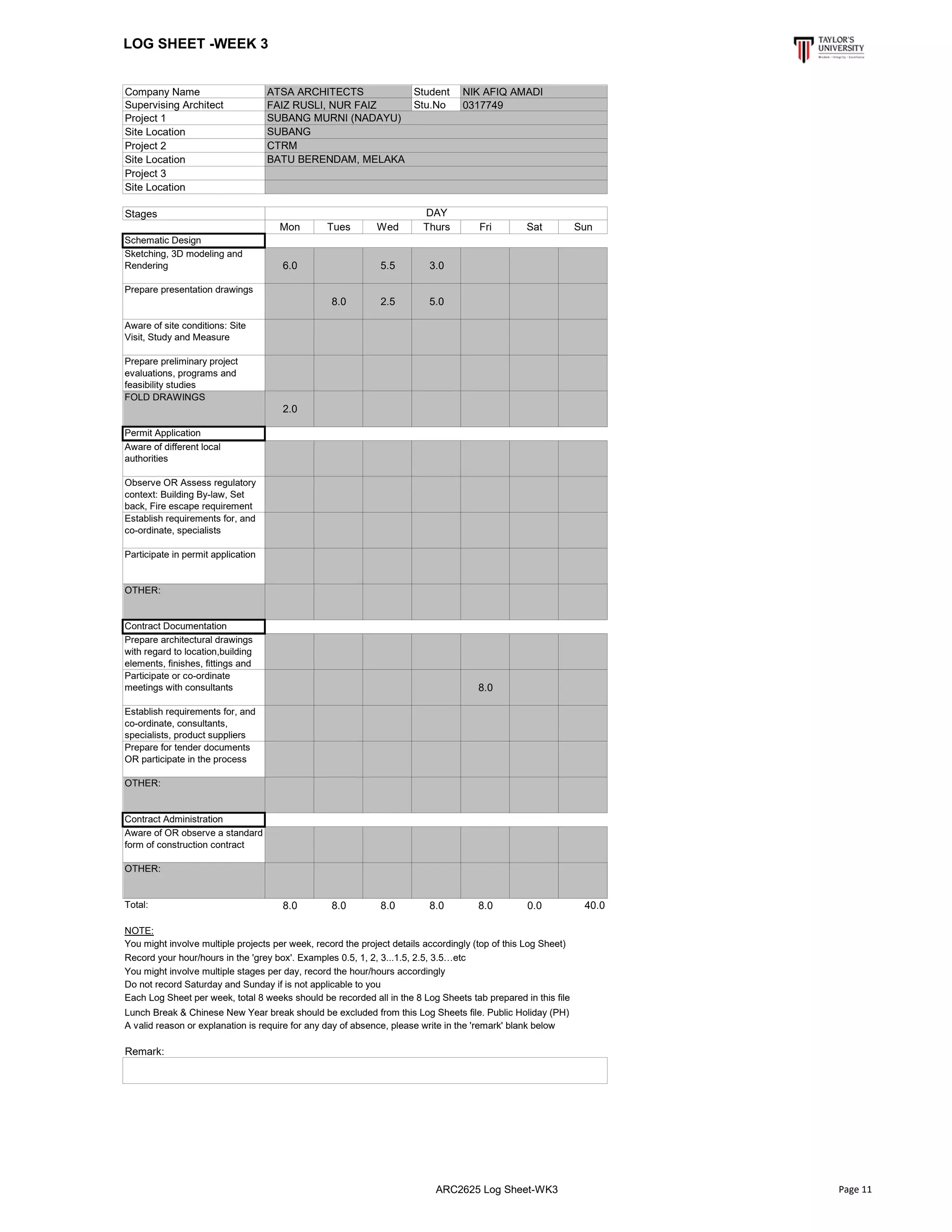 LOG SHEET -WEEK 3
Company Name Student
Supervising Architect Stu.No
Project 1
Site Location
Project 2
Site Location
Project 3
Site Location
Stages
Mon Tues Wed Thurs Fri Sat Sun
Schematic Design
Sketching, 3D modeling and
Rendering 6.0 5.5 3.0
Prepare presentation drawings
8.0 2.5 5.0
Aware of site conditions: Site
Visit, Study and Measure
Prepare preliminary project
evaluations, programs and
feasibility studies
FOLD DRAWINGS
2.0
Permit Application
Aware of different local
authorities
Observe OR Assess regulatory
context: Building By-law, Set
back, Fire escape requirement
Establish requirements for, and
co-ordinate, specialists
Participate in permit application
OTHER:
Contract Documentation
Prepare architectural drawings
with regard to location,building
elements, finishes, fittings and
Participate or co-ordinate
meetings with consultants 8.0
Establish requirements for, and
co-ordinate, consultants,
specialists, product suppliers
Prepare for tender documents
OR participate in the process
OTHER:
Contract Administration
Aware of OR observe a standard
form of construction contract
OTHER:
Total: 8.0 8.0 8.0 8.0 8.0 0.0 40.0
NOTE:
Lunch Break & Chinese New Year break should be excluded from this Log Sheets file. Public Holiday (PH)
A valid reason or explanation is require for any day of absence, please write in the 'remark' blank below
Remark:
SUBANG
ATSA ARCHITECTS NIK AFIQ AMADI
FAIZ RUSLI, NUR FAIZ 0317749
SUBANG MURNI (NADAYU)
CTRM
BATU BERENDAM, MELAKA
DAY
You might involve multiple projects per week, record the project details accordingly (top of this Log Sheet)
Record your hour/hours in the 'grey box'. Examples 0.5, 1, 2, 3...1.5, 2.5, 3.5…etc
You might involve multiple stages per day, record the hour/hours accordingly
Do not record Saturday and Sunday if is not applicable to you
Each Log Sheet per week, total 8 weeks should be recorded all in the 8 Log Sheets tab prepared in this file
ARC2625 Log Sheet-WK3 Page 11
 