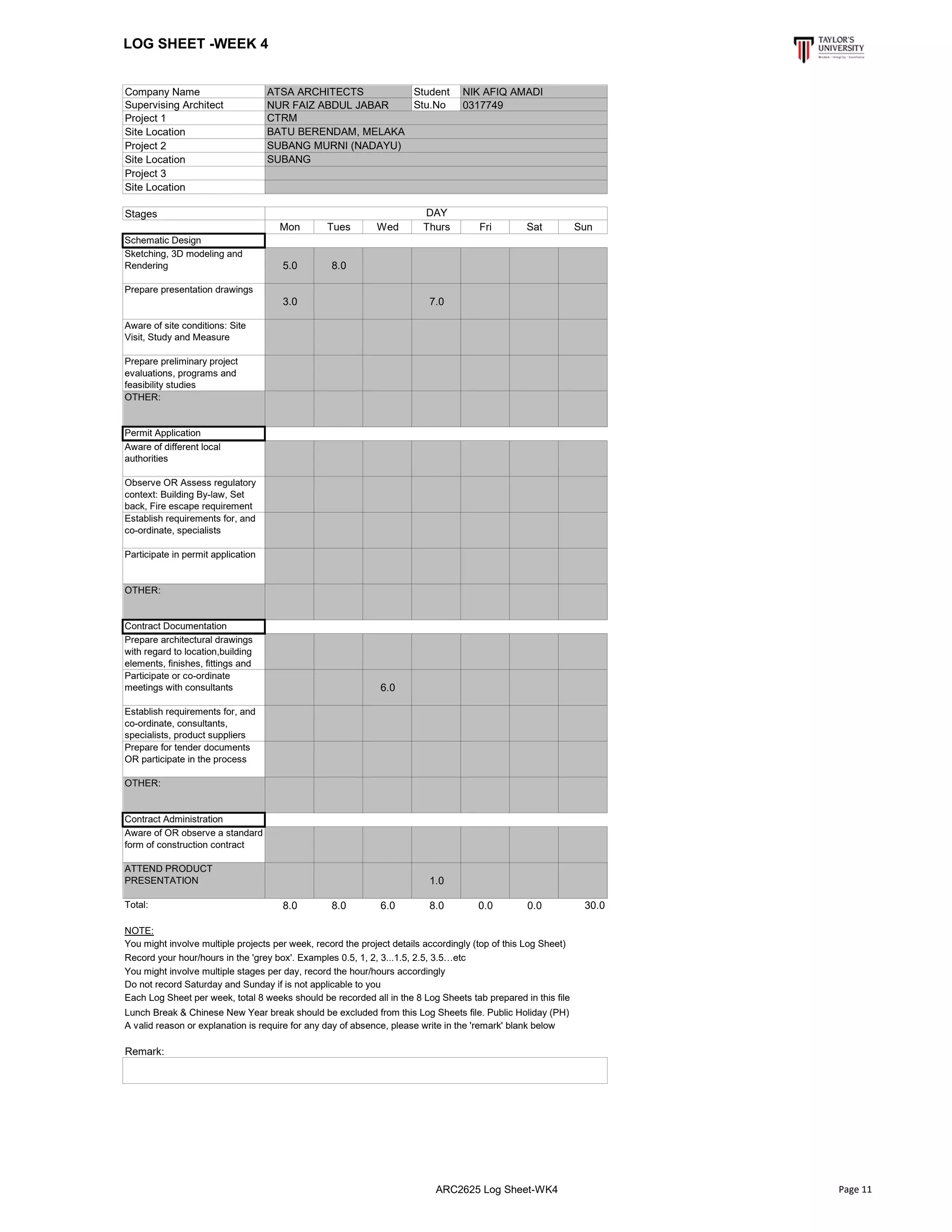 LOG SHEET -WEEK 4
Company Name Student
Supervising Architect Stu.No
Project 1
Site Location
Project 2
Site Location
Project 3
Site Location
Stages
Mon Tues Wed Thurs Fri Sat Sun
Schematic Design
Sketching, 3D modeling and
Rendering 5.0 8.0
Prepare presentation drawings
3.0 7.0
Aware of site conditions: Site
Visit, Study and Measure
Prepare preliminary project
evaluations, programs and
feasibility studies
OTHER:
Permit Application
Aware of different local
authorities
Observe OR Assess regulatory
context: Building By-law, Set
back, Fire escape requirement
Establish requirements for, and
co-ordinate, specialists
Participate in permit application
OTHER:
Contract Documentation
Prepare architectural drawings
with regard to location,building
elements, finishes, fittings and
Participate or co-ordinate
meetings with consultants 6.0
Establish requirements for, and
co-ordinate, consultants,
specialists, product suppliers
Prepare for tender documents
OR participate in the process
OTHER:
Contract Administration
Aware of OR observe a standard
form of construction contract
ATTEND PRODUCT
PRESENTATION 1.0
Total: 8.0 8.0 6.0 8.0 0.0 0.0 30.0
NOTE:
Lunch Break & Chinese New Year break should be excluded from this Log Sheets file. Public Holiday (PH)
A valid reason or explanation is require for any day of absence, please write in the 'remark' blank below
Remark:
BATU BERENDAM, MELAKA
ATSA ARCHITECTS NIK AFIQ AMADI
NUR FAIZ ABDUL JABAR 0317749
CTRM
SUBANG MURNI (NADAYU)
SUBANG
DAY
You might involve multiple projects per week, record the project details accordingly (top of this Log Sheet)
Record your hour/hours in the 'grey box'. Examples 0.5, 1, 2, 3...1.5, 2.5, 3.5…etc
You might involve multiple stages per day, record the hour/hours accordingly
Do not record Saturday and Sunday if is not applicable to you
Each Log Sheet per week, total 8 weeks should be recorded all in the 8 Log Sheets tab prepared in this file
ARC2625 Log Sheet-WK4 Page 11
 