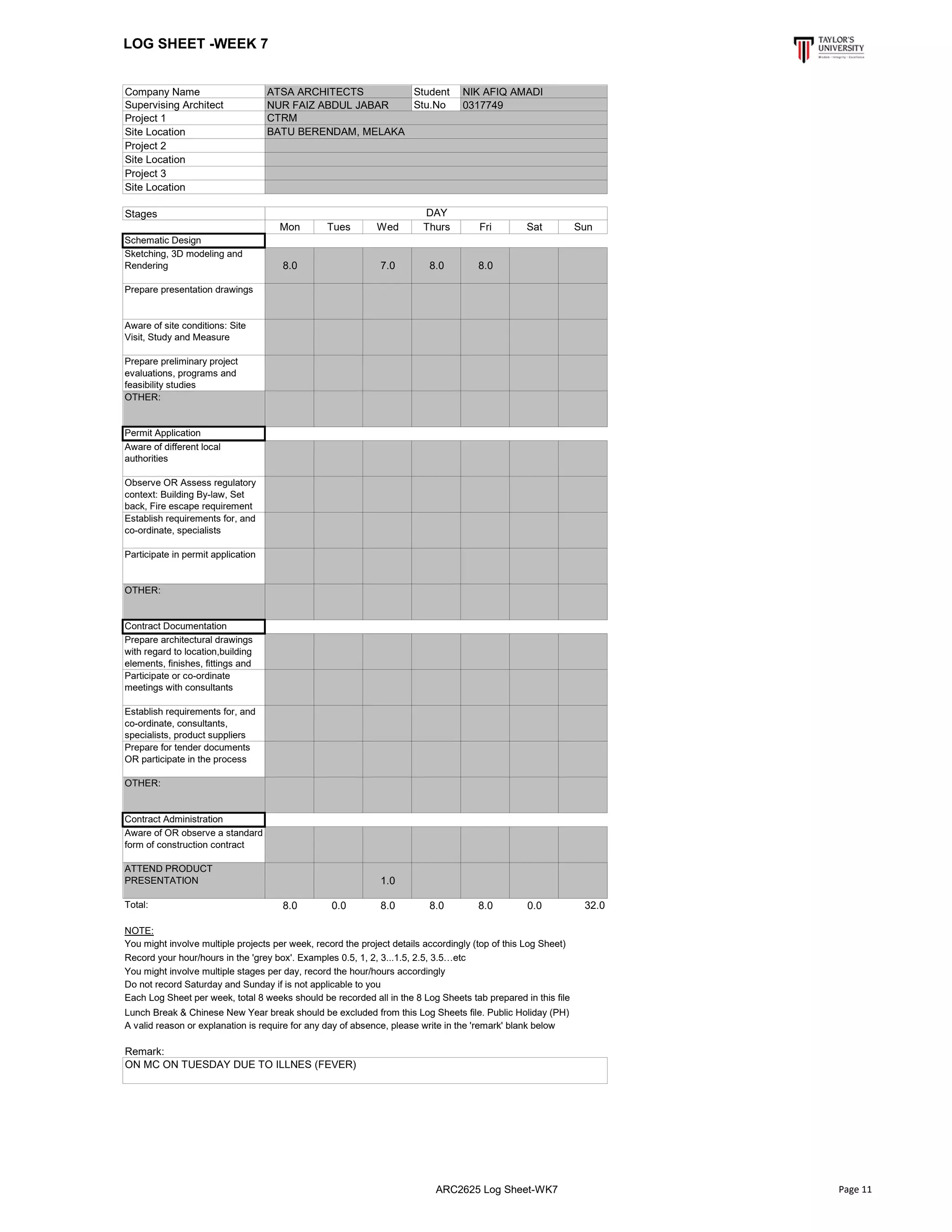 LOG SHEET -WEEK 7
Company Name Student
Supervising Architect Stu.No
Project 1
Site Location
Project 2
Site Location
Project 3
Site Location
Stages
Mon Tues Wed Thurs Fri Sat Sun
Schematic Design
Sketching, 3D modeling and
Rendering 8.0 7.0 8.0 8.0
Prepare presentation drawings
Aware of site conditions: Site
Visit, Study and Measure
Prepare preliminary project
evaluations, programs and
feasibility studies
OTHER:
Permit Application
Aware of different local
authorities
Observe OR Assess regulatory
context: Building By-law, Set
back, Fire escape requirement
Establish requirements for, and
co-ordinate, specialists
Participate in permit application
OTHER:
Contract Documentation
Prepare architectural drawings
with regard to location,building
elements, finishes, fittings and
Participate or co-ordinate
meetings with consultants
Establish requirements for, and
co-ordinate, consultants,
specialists, product suppliers
Prepare for tender documents
OR participate in the process
OTHER:
Contract Administration
Aware of OR observe a standard
form of construction contract
ATTEND PRODUCT
PRESENTATION 1.0
Total: 8.0 0.0 8.0 8.0 8.0 0.0 32.0
NOTE:
Lunch Break & Chinese New Year break should be excluded from this Log Sheets file. Public Holiday (PH)
A valid reason or explanation is require for any day of absence, please write in the 'remark' blank below
Remark:
BATU BERENDAM, MELAKA
ATSA ARCHITECTS NIK AFIQ AMADI
NUR FAIZ ABDUL JABAR 0317749
CTRM
ON MC ON TUESDAY DUE TO ILLNES (FEVER)
DAY
You might involve multiple projects per week, record the project details accordingly (top of this Log Sheet)
Record your hour/hours in the 'grey box'. Examples 0.5, 1, 2, 3...1.5, 2.5, 3.5…etc
You might involve multiple stages per day, record the hour/hours accordingly
Do not record Saturday and Sunday if is not applicable to you
Each Log Sheet per week, total 8 weeks should be recorded all in the 8 Log Sheets tab prepared in this file
ARC2625 Log Sheet-WK7 Page 11
 