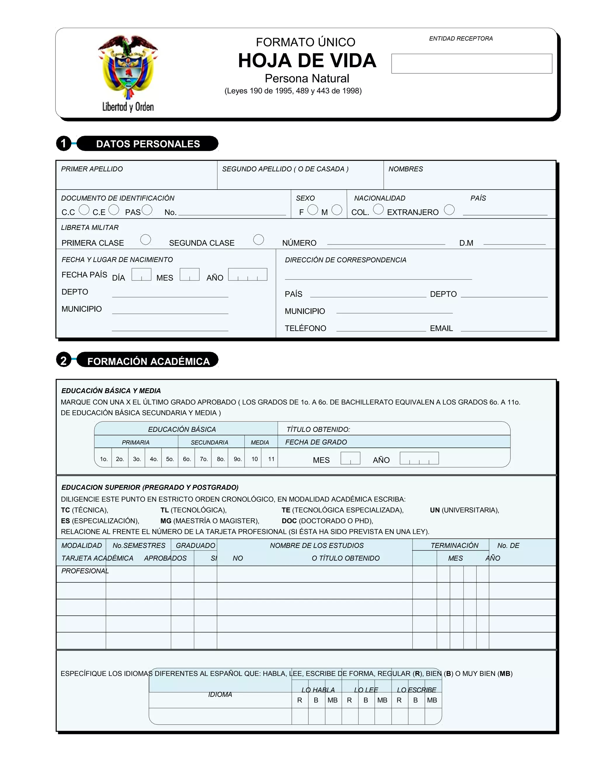 ENTIDAD RECEPTORA
                                                                          FORMATO ÚNICO
                                                                    HOJA DE VIDA
                                                                              Persona Natural
                                                               (Leyes 190 de 1995, 489 y 443 de 1998)




1        DATOS PERSONALES

PRIMER APELLIDO                                               SEGUNDO APELLIDO ( O DE CASADA )                    NOMBRES



DOCUMENTO DE IDENTIFICACIÓN                                                            SEXO              NACIONALIDAD                  PAÍS

C.C     C.E           PAS            No.                                               F      M        COL.     EXTRANJERO
LIBRETA MILITAR

PRIMERA CLASE                         SEGUNDA CLASE                                NÚMERO                                           D.M

FECHA Y LUGAR DE NACIMIENTO                                                         DIRECCIÓN DE CORRESPONDENCIA

FECHA PAÍS DÍA                  MES                 AÑO
DEPTO                                                                               PAÍS                                    DEPTO
MUNICIPIO                                                                           MUNICIPIO

                                                                                    TELÉFONO                                EMAIL



2      FORMACIÓN ACADÉMICA

EDUCACIÓN BÁSICA Y MEDIA
MARQUE CON UNA X EL ÚLTIMO GRADO APROBADO ( LOS GRADOS DE 1o. A 6o. DE BACHILLERATO EQUIVALEN A LOS GRADOS 6o. A 11o.
DE EDUCACIÓN BÁSICA SECUNDARIA Y MEDIA )

                             EDUCACIÓN BÁSICA                                       TÍTULO OBTENIDO:
                  PRIMARIA                    SECUNDARIA                 MEDIA      FECHA DE GRADO

          1o.   2o.    3o.    4o.    5o.    6o.   7o.        8o.   9o.   10   11           MES                AÑO


EDUCACION SUPERIOR (PREGRADO Y POSTGRADO)
DILIGENCIE ESTE PUNTO EN ESTRICTO ORDEN CRONOLÓGICO, EN MODALIDAD ACADÉMICA ESCRIBA:
TC (TÉCNICA),                       TL (TECNOLÓGICA),                              TE (TECNOLÓGICA ESPECIALIZADA),          UN (UNIVERSITARIA),
ES (ESPECIALIZACIÓN),               MG (MAESTRÍA O MAGISTER),                      DOC (DOCTORADO O PHD),
RELACIONE AL FRENTE EL NÚMERO DE LA TARJETA PROFESIONAL (SI ÉSTA HA SIDO PREVISTA EN UNA LEY).

MODALIDAD       No.SEMESTRES               GRADUADO                              NOMBRE DE LOS ESTUDIOS                     TERMINACIÓN         No. DE
TARJETA ACADÉMICA            APROBADOS                  SI         NO                      O TÍTULO OBTENIDO                     MES       AÑO
PROFESIONAL




ESPECÍFIQUE LOS IDIOMAS DIFERENTES AL ESPAÑOL QUE: HABLA, LEE, ESCRIBE DE FORMA, REGULAR (R), BIEN (B) O MUY BIEN (MB)

                                                                                        LO HABLA         LO LEE     LO ESCRIBE
                                                        IDIOMA
                                                                                       R   B MB      R     B MB     R   B MB
 