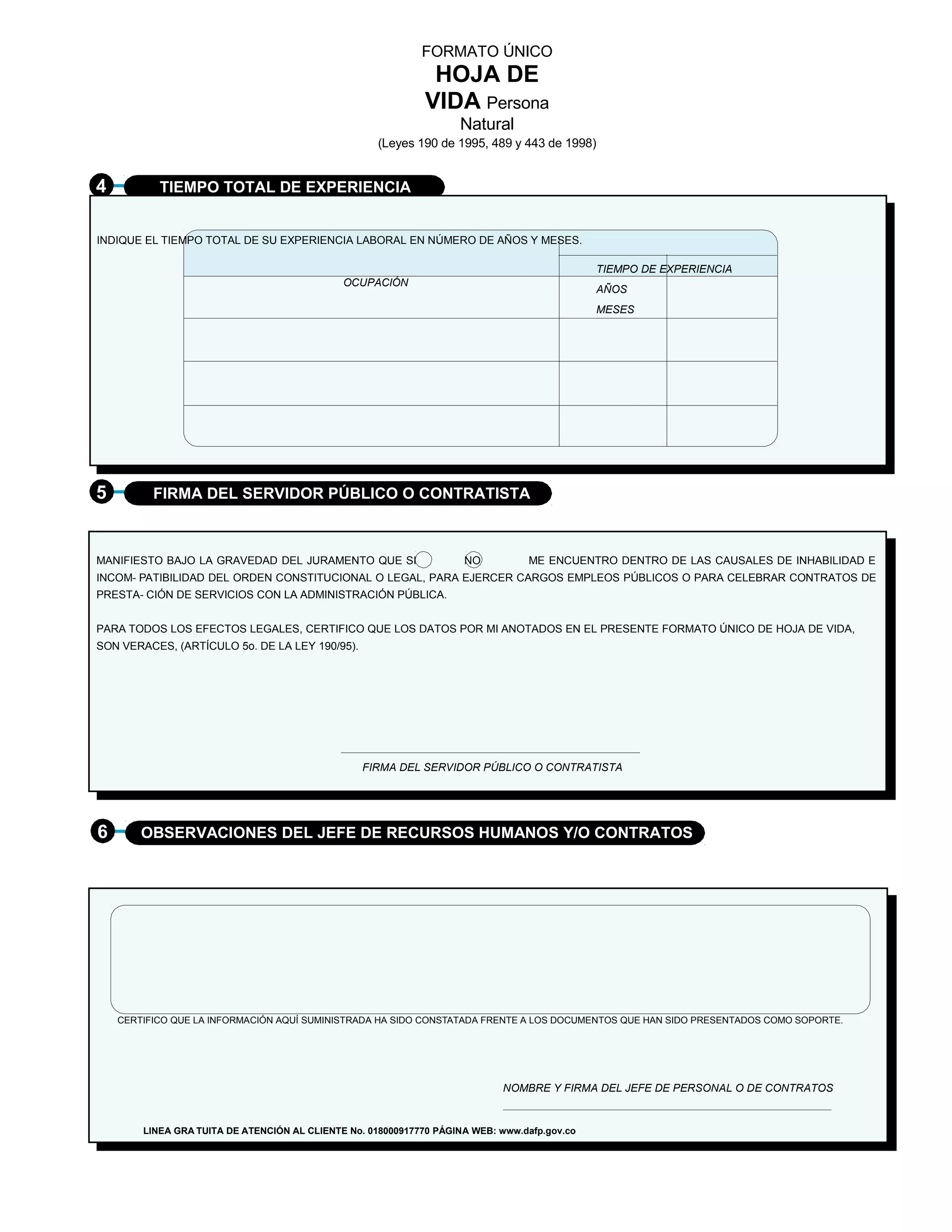 FORMATO ÚNICO
                                                               HOJA DE
                                                              VIDA Persona
                                                                    Natural
                                                     (Leyes 190 de 1995, 489 y 443 de 1998)


4          TIEMPO TOTAL DE EXPERIENCIA


INDIQUE EL TIEMPO TOTAL DE SU EXPERIENCIA LABORAL EN NÚMERO DE AÑOS Y MESES.

                                                                                              TIEMPO DE EXPERIENCIA
                                              OCUPACIÓN
                                                                                              AÑOS
                                                                                              MESES




5         FIRMA DEL SERVIDOR PÚBLICO O CONTRATISTA



MANIFIESTO BAJO LA GRAVEDAD DEL JURAMENTO QUE SI                     NO          ME ENCUENTRO DENTRO DE LAS CAUSALES DE INHABILIDAD E
INCOM- PATIBILIDAD DEL ORDEN CONSTITUCIONAL O LEGAL, PARA EJERCER CARGOS EMPLEOS PÚBLICOS O PARA CELEBRAR CONTRATOS DE
PRESTA- CIÓN DE SERVICIOS CON LA ADMINISTRACIÓN PÚBLICA.


PARA TODOS LOS EFECTOS LEGALES, CERTIFICO QUE LOS DATOS POR MI ANOTADOS EN EL PRESENTE FORMATO ÚNICO DE HOJA DE VIDA,
SON VERACES, (ARTÍCULO 5o. DE LA LEY 190/95).




                                                  FIRMA DEL SERVIDOR PÚBLICO O CONTRATISTA




6       OBSERVACIONES DEL JEFE DE RECURSOS HUMANOS Y/O CONTRATOS




    CERTIFICO QUE LA INFORMACIÓN AQUÍ SUMINISTRADA HA SIDO CONSTATADA FRENTE A LOS DOCUMENTOS QUE HAN SIDO PRESENTADOS COMO SOPORTE.




                                                                             NOMBRE Y FIRMA DEL JEFE DE PERSONAL O DE CONTRATOS


        LINEA GRA TUITA DE ATENCIÓN AL CLIENTE No. 018000917770 PÁGINA WEB: www.dafp.gov.co
 